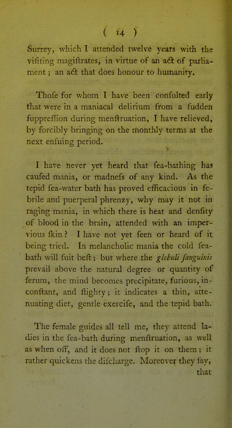 Surrey, which I attended twelve years with the viliting magiftrates, in virtue of an act of parlia- ment ; an act that does honour to humanity. Thofe for whom I have been confulted early that were in a maniacal delirium from a fudden fuppreflion during menftruation, I have relieved, by forcibly bringing on the monthly terms at the next enfuing period. I have never yet heard that fea-bathing has caufed mania, or madnefs of any kind. As the tepid fea-water bath has proved efficacious in fe- brile and puerperal phrenzy, why may it not in raging mania, in which there is heat and denfity of blood in the brain, attended with an imper- vious fkin ? I have not yet feen or heard of it being tried. In melancholic mania the cold fea- bath will fuit beft; but where .the globuli fangu'mis prevail above the natural degree or quantity of ferum, the mind becomes precipitate, furious, in- conftant, and flighty; it indicates a thin, atte- nuating diet, gentle exercife, and the tepid bath. The female guides all tell me, they attend la- dies in the fea-bath during menftruation, as well as when off, and it does not ftop it on them; it rather quickens the difcharge. Moreover they fay, that