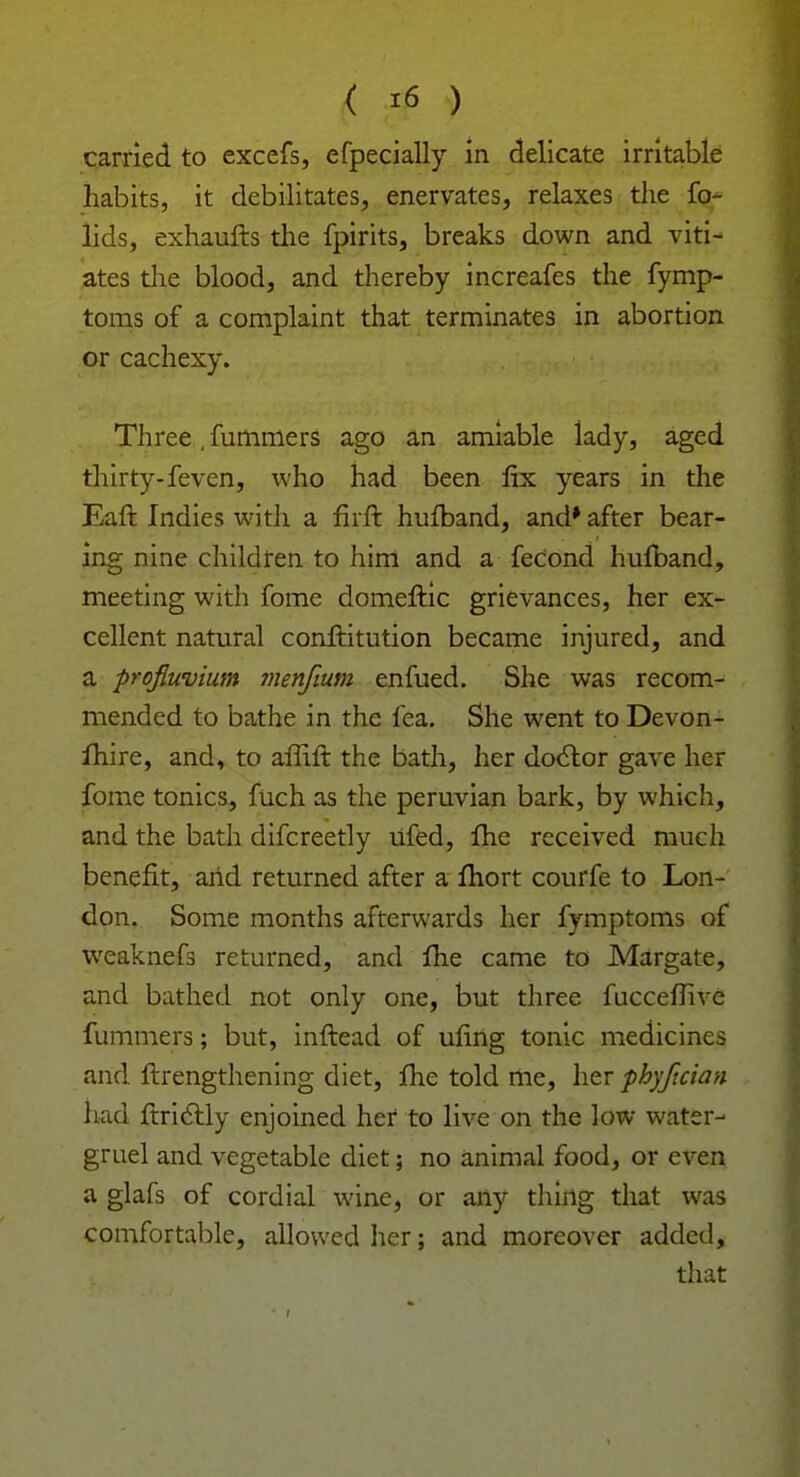 carried to excefs, efpecially in delicate irritable habits, it debilitates, enervates, relaxes the fo- lids, exhaufts the fpirits, breaks down and viti- ates the blood, and thereby increafes the fymp- toms of a complaint that terminates in abortion or cachexy. Three , fummers ago an amiable lady, aged thirty-feven, who had been fix years in the Eaft Indies with a fiift hufband, and* after bear- ing nine children to him and a fecond hufband, meeting with fome domeftic grievances, her ex- cellent natural conftitution became injured, and a profluvium menfmm enfued. She was recom- mended to bathe in the fea. She went to Devon- fhire, and, to affift the bath, her doclor gave her fome tonics, fuch as the peruvian bark, by which, and the bath difcreetly ufed, fhe received much benefit, arid returned after a fhort courfe to Lon- don. Some months afterwards her fymptoms of weaknefs returned, and fhe came to Margate, and bathed not only one, but three fucceffive fummers; but, inftead of uring tonic medicines and ftrengthening diet, fhe told me, her phyftcian had ftriclly enjoined her to live on the low water- gruel and vegetable diet; no animal food, or even a glafs of cordial wine, or any thing that was comfortable, allowed her; and moreover added, that