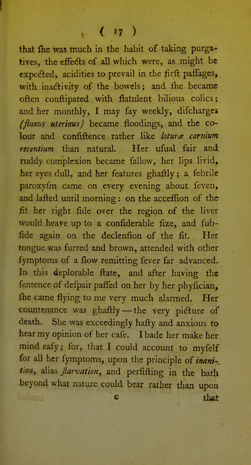 I , { *1 ) that flic was much in the habit of taking purga- tives, the effects of all which were, as might be expected, acidities to prevail in the firft paffages, with inactivity of the bowels; and the became often conftipated with flatulent bilious colics; and her monthly, I may fay weekly, difcharges (fluxus uterinus) became floodings, and the co- lour and confiftence rather like lotura carnium recentium than natural. Her ufual fair and ruddy complexion became fallow, her lips livid, her eyes dull, and her features ghaftly; a febrile paroxyfm came on every evening about feven, and lafted until morning: on the acceffion of the fit her right fide over the region of the liver would heave up to a confiderable fize, and fub- fide again on the declenfion of the fit. Her tongue was furred and brown, attended with other fymptoms of a flow remitting fever far advanced. In this deplorable ftate, and after having the fentence of defpair pafled on her by her phyfician, flie came flying to me very much alarmed. Her countenance was ghaftly — the very picture of death. She was exceedingly hafty and anxious to hear my opinion of her cafe. I bade her make her mind eafy; for, that I could account to myfelf for all her fymptoms, upon the principle of inani-. tiotty alias Jlarvation, and perfifting in the bath beyond what nature could bear rather than upon c that