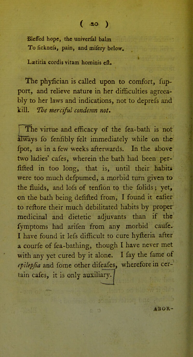 Blefled hope, the univerfal balm To ficknefs, pain, and mifeiy below. Lsetitia cordis vitam hominis eft. The phylician is called upon to comfort, fup- port, and relieve nature in her difficulties agreea- bly to her laws and indications, not to deprefs and kill. The merciful condemn not. j The virtue and efficacy of the fea-bath is not always fo fenlibly felt immediately while on the fpot, as in a few weeks afterwards. In the above two ladies' cafes, wherein the bath had been per- lifted in too long, that is, until their habits were too much defpumed, a morbid turn given to the fluids, and lofs of tenfion to the folids; yet, on the bath being delifted from, I found it ealier to reftore their much debilitated habits by proper medicinal and dietetic adjuvants than if the fymptoms had arifen from any morbid caufc. I have found it lefs difficult to cure hyfteria after a courfe of fea-bathing, though I have never met with any yet cured by it alone. I fay the fame of epilepfia and fome other difeafes, wherefore in cer- tain cafes, it is only auxiliary. / ABOR-