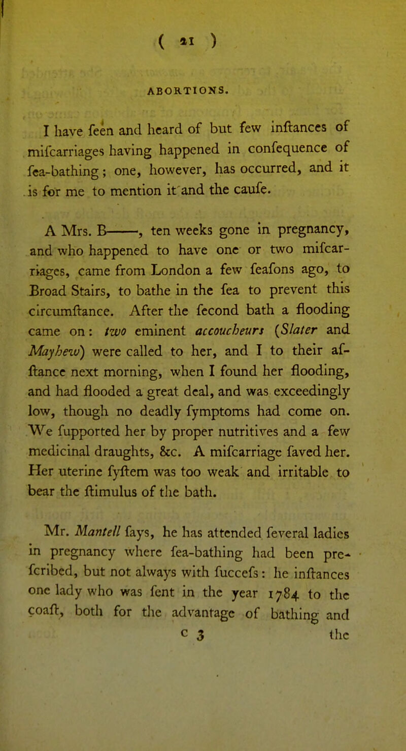 ABORTIONS. I have feen and heard of but few inftances of mifcarriages having happened in confequence of fea-bathing; one, however, has occurred, and it is for me to mention it and the caufe. A Mrs. B , ten weeks gone in pregnancy, and who happened to have one or two mifcar- riages, came from London a few feafons ago, to Broad Stairs, to bathe in the fea to prevent this circumftance. After the fecond bath a flooding came on: two eminent accoucheurs {Slater and Mayhezv) were called to her, and I to their af- fiance next morning, when I found her flooding, and had flooded a great deal, and was exceedingly low, though no deadly fymptoms had come on. We fupported her by proper nutritives and a few medicinal draughts, &c. A mifcarriagc faved her. Her uterine fyftem was too weak and irritable to bear the ftimulus of the bath. Mr. Mantell fays, he has attended feveral ladies in pregnancy where fea-bathing had been pre- fcribed, but not always with fuccefs: he inftances one lady who was fent in the year 1784 to the coaft, both for the advantage of bathing and c 3 the