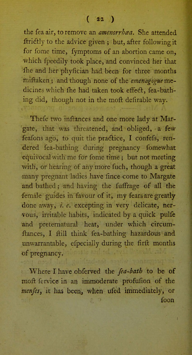 the fea air, to remove an amenorrhea. She attended ftrictly to the advice given ; but, after following it for fome time, fymptoms of an abortion came on, which fpeedily took place, and convinced her that flie and her phyfician had been for three months miftaken; and though none of the emenagogue me- dicines which fhe had taken took effect, fea-bath- ing did, though not in the moft delirable way. Thefe two inftances and one more lady at Mar- gate, that was threatened, and. obliged, a few feafons ago, to quit the practice, I confefs, ren- dered fea-bathing during pregnancy fomewhat equivocal with me for fome time ; but not meeting with, or hearing of any more fuch, though a great many pregnant ladies have lince come to Margate and bathed; and having the fuffrage of all the female guides in favour of it, my fears are greatly done away, i. e. excepting in very delicate, ner- vous, irritable habits, indicated by a quick pulfe and preternatural heat, under which circum- ftances, I Hill think fea-bathing hazardous and unwarrantable, efpecially during the firrt months of pregnancy. Where I have obferved the fea-bath to be of moft fervice in an immoderate profufion of the menfes, it has been,, when ufed immediately, or foon