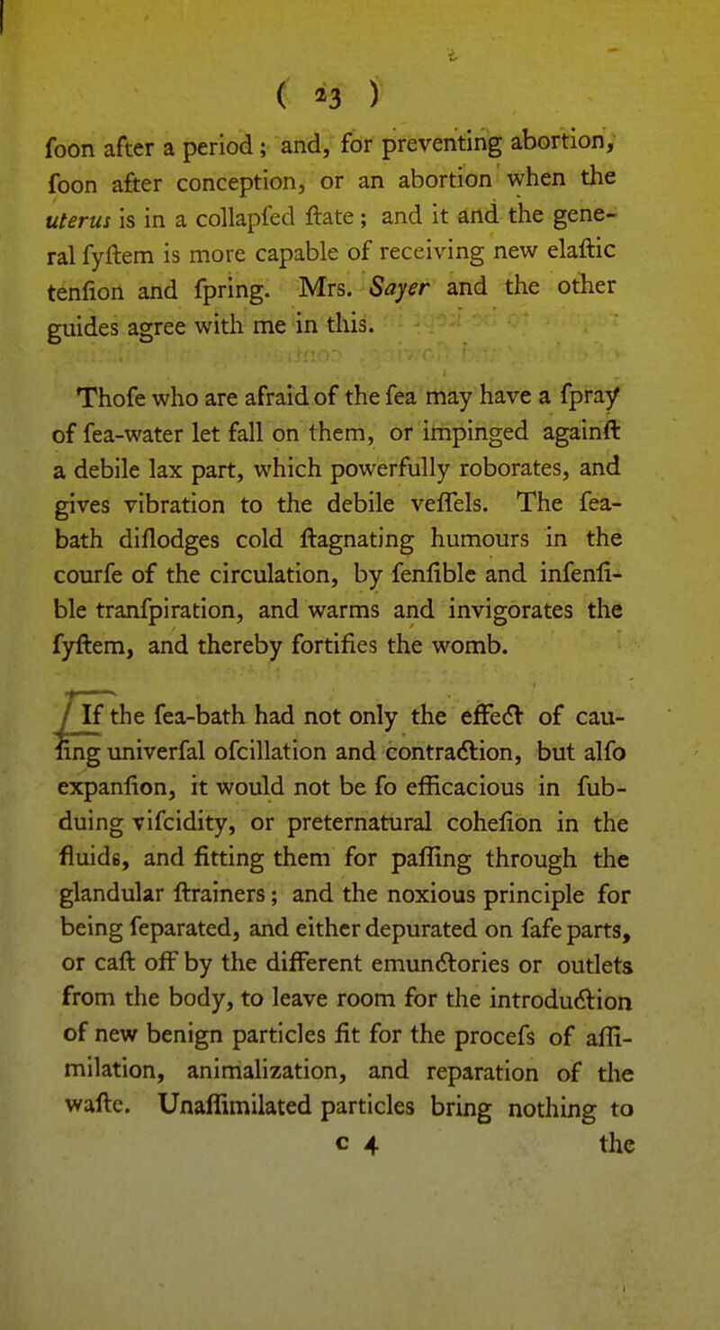 ( *3 ) foon after a period ; and, for preventing abortion, foon after conception, or an abortion when the uterus is in a collapfed ftate ; and it and the gene- ral fyftem is more capable of receiving new elaftic tenfion and fpring. Mrs. Sayer and the other guides agree with me in this. Thofe who are afraid of the fea may have a fpray of fea-water let fall on them, or impinged againft a debile lax part, which powerfully roborates, and gives vibration to the debile veffels. The fea- bath diflodges cold ftagnating humours in the courfe of the circulation, by fenflble and infenfi- ble tranfpiration, and warms and invigorates the fyftem, and thereby fortifies the womb. / If the fea-bath had not only the effect of cau- ling univerfal ofcillation and contraction, but alfo expanfion, it would not be fo efficacious in fub- duing vifcidity, or preternatural cohefion in the fluid6, and fitting them for palling through the glandular ftrainers; and the noxious principle for being feparated, and either depurated on fafe parts, or caft off by the different emunctories or outlets from the body, to leave room for the introduction of new benign particles fit for the procefs of afli- milation, animalization, and reparation of the wafte. Unaffimilated particles bring nothing to c 4 the i