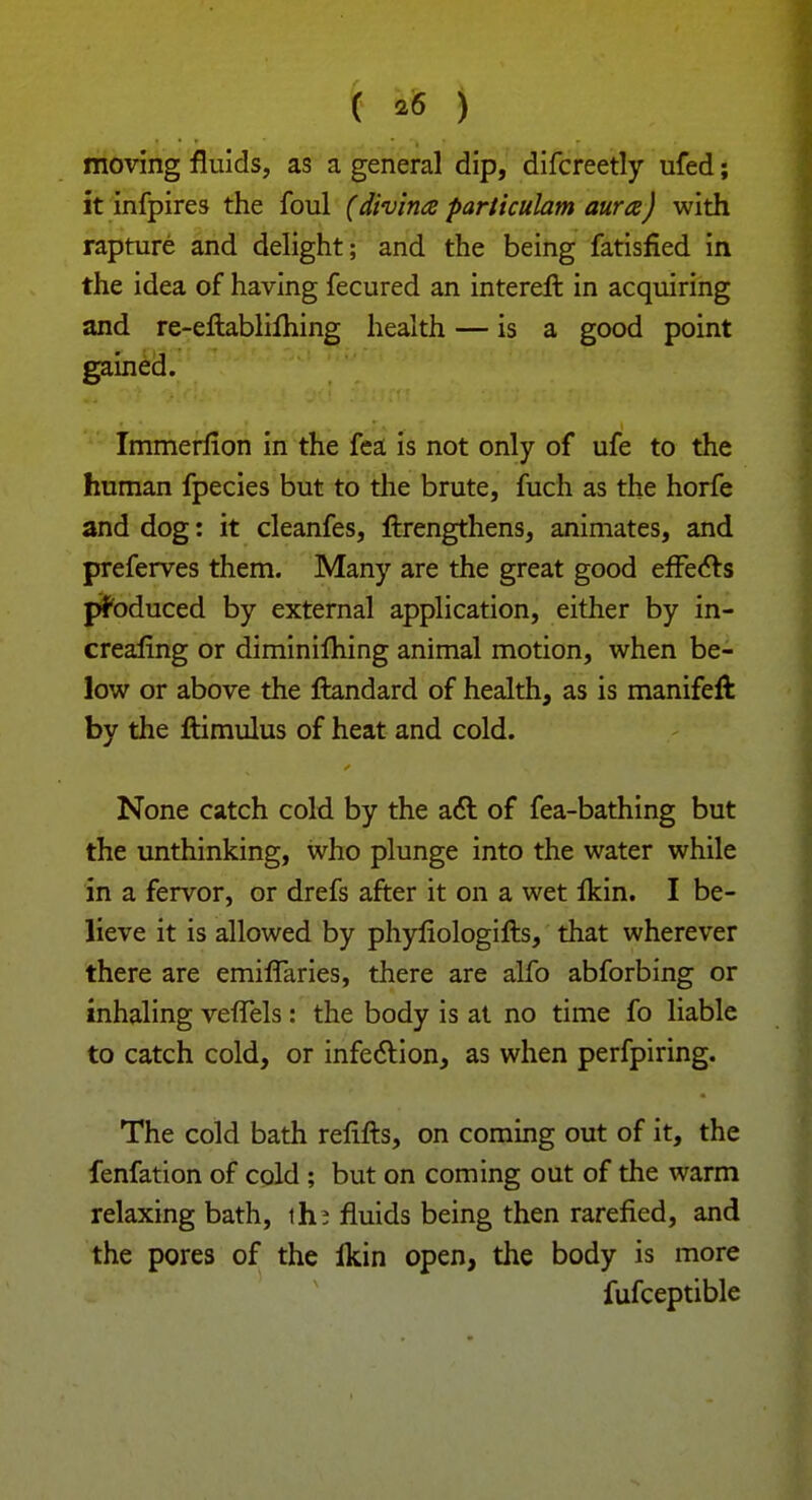 ( *6 ) moving fluids, as a general dip, difcreetly ufed; it infpires the foul (divintz particulam aura) with rapture and delight; and the being fatisfied in the idea of having fecured an intereft in acquiring and re-eflabliihing health — is a good point gained. Immerflon in the fea is not only of ufe to the human fpecies but to the brute, fuch as the horfe and dog: it cleanfes, ftrengthens, animates, and preferves them. Many are the great good efFe&s produced by external application, either by in- crealing or diminifhing animal motion, when be- low or above the ftandard of health, as is manifeft by the ftimulus of heat and cold. None catch cold by the act of fea-bathing but the unthinking, who plunge into the water while in a fervor, or drefs after it on a wet flcin. I be- lieve it is allowed by phyfiologifts, that wherever there are emifTaries, there are alfo abforbing or inhaling vefTels: the body is at no time fo liable to catch cold, or infection, as when perfpiring. The cold bath relifts, on coming out of it, the fenfation of cold ; but on coming out of the warm relaxing bath, th? fluids being then rarefied, and the pores of the Ikin open, the body is more fufceptible