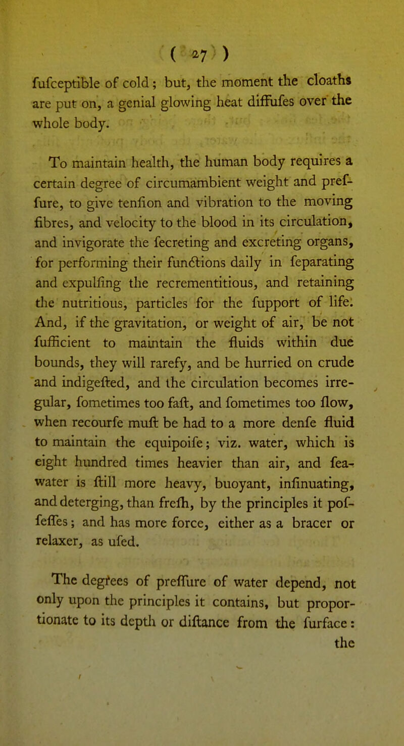 ( *7 ) fufceptible of cold; but, the moment the cloaths are put on, a genial glowing heat diffufes over the whole body. To maintain health, the human body requires a certain degree of circumambient weight and pref- fure, to give tenlion and vibration to the moving fibres, and velocity to the blood in its circulation, and invigorate the fecreting and excreting organs, for performing their functions daily in feparating and expulling the recrementitious, and retaining die nutritious, particles for the fupport of life: And, if the gravitation, or weight of air, be not fufficient to maintain the fluids within due bounds, they will rarefy, and be hurried on crude and indigefted, and the circulation becomes irre- gular, fometimes too faft, and fometimes too flow, when recourfe mull be had to a more denfe fluid to maintain the equipoife; viz. water, which is eight hundred times heavier than air, and fea-r water is ftill more heavy, buoyant, infinuating, and deterging, than frelh, by the principles it pof- feffes; and has more force, either as a bracer or relaxer, as ufed. The degrees of preflure of water depend, not only upon the principles it contains, but propor- tionate to its depth or diftance from the furface: the