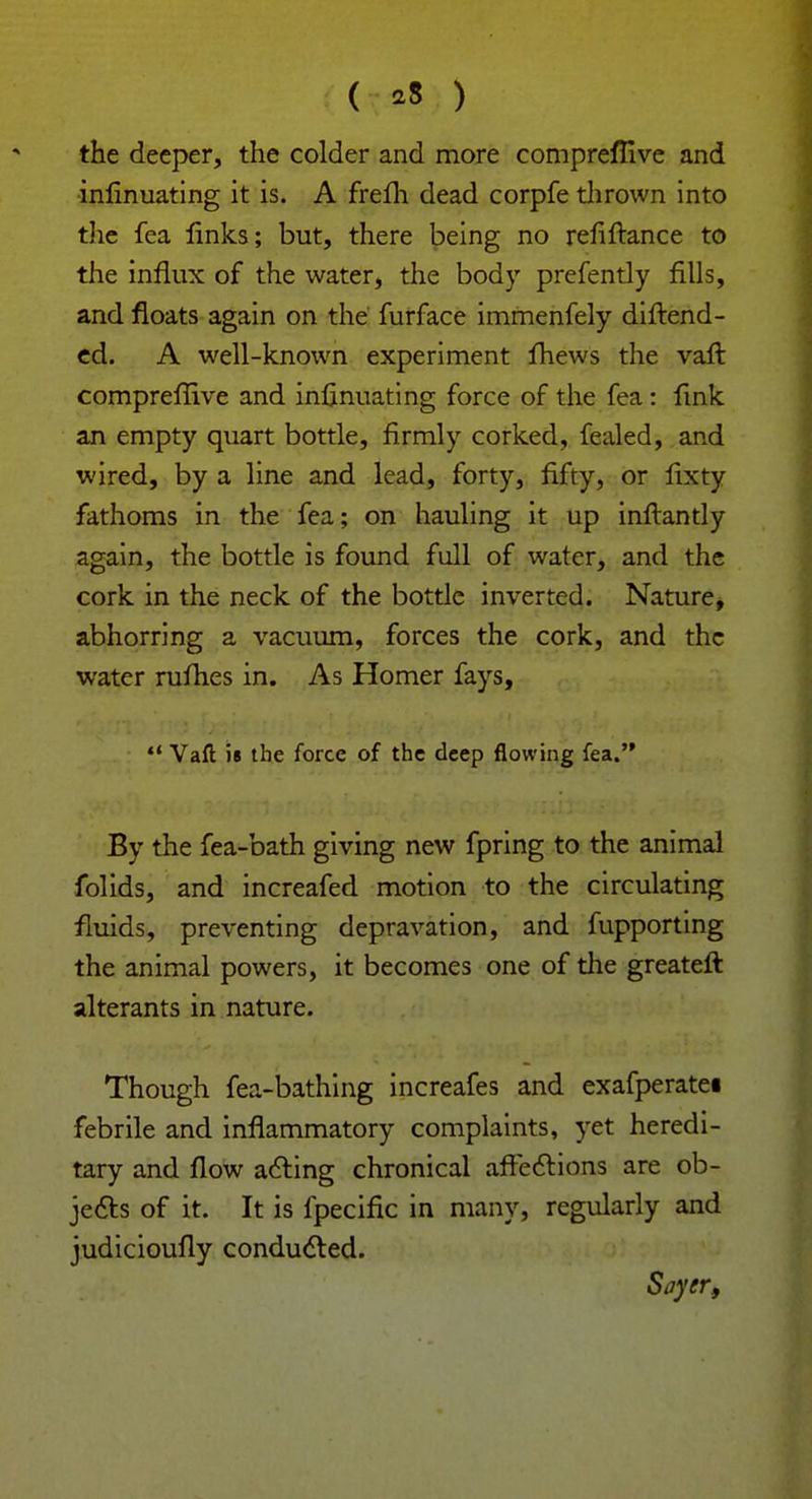 ( *8 ) the deeper, the colder and more compreflive and inlinuating it is. A frelh dead corpfe thrown into the fea links; but, there being no refiftance to the influx of the water, the body prefently fills, and floats again on the furface immenfely diftend- ed. A well-known experiment fhews the vaft compreffive and inlinuating force of the fea : fink an empty quart bottle, firmly corked, fealed, and wired, by a line and lead, forty, fifty, or fixty fathoms in the fea; on hauling it up inftantly again, the bottle is found full of water, and the cork in the neck of the bottle inverted. Nature, abhorring a vacuum, forces the cork, and the water rufhes in. As Homer fays,  Vaft is the force of the deep flowing fea. By the fea-bath giving new fpring to the animal folids, and increafed motion to the circulating fluids, preventing depravation, and fupporting the animal powers, it becomes one of the greateft alterants in nature. Though fea-bathing increafes and exafperatei febrile and inflammatory complaints, yet heredi- tary and flow acting chronical affections are ob- jects of it. It is fpecific in many, regularly and judicioully conducted. Siiyer,