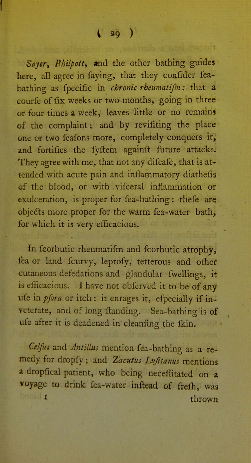 i *9 ) Sayer, Philpott, and the other bathing guides here, all agree in faying, that they conlider fea- bathing as fpecific in chronic rheumatifm: that a courfe of lix weeks or two months, going in three or four times a week, leaves little or no remains of the complaint; and by reviliting the place one or two feafons more, completely conquers it, and fortifies the fyftem againft future attacks. They agree with me, that not any difeafe, that is at- tended with acute pain and inflammatory diathefis of the blood, or with vifceral inflammation or cxulceration, is proper for fea-bathing : thefe are objects more proper for the warm fea-water bath, for which it is very efficacious. In fcorbutic rheumatifm and fcorbutic atrophy, fea or land fcurvy, leprofy, tetterous and other cutaneous defedations and glandular fwellings, it is efficacious. I have not obferved it to be of any ufe in pfora or itch : it enrages it, efpecially if in- veterate, and of long ftanding. Sea-bathing is of ufe after it is deadened in cleanfing the fkin. Celfus and Antillus mention fea-bathing as a re- medy for dropfy; and Zacutus Lujitanus mentions a dropfical patient, who being neceffitated on a voyage to drink fea-water inftead of frefh, was 1 thrown