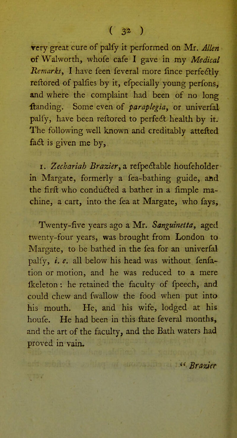 ( & ) rery great cure of palfy it performed on Mr. Allen of Walworth, whofe cafe I gave in my Medical Remarks, I have feen fevcral more lince perfectly reftored of pallies by it, especially young perfons, and where the complaint had been of no long ^landing. Some even of paraplegia, or univerfal palfy, have been reftored to perfect health by it. The following well known and creditably attelted fact is given me by, i. Zechariah Brazier, a refpectable houfeholder in Margate, formerly a fea-bathing guide, and the firft who conducted a bather in a limple ma- chine, a cart, into the fea at Margate, who fays, Twenty-five years ago a Mr. Sanguinetta, aged twenty-four years, was brought from London to Margate, to be bathed in the fea for an univerfal palfy, L e. all below his head was without fenfa- tion or motion, and he was reduced to a mere Ikeleton: he retained the faculty of fpeech, and could chew and fwallow the food when put into his mouth. He, and his wife, lodged at his houfe. He had been in this flate feveral months, and the art of the faculty, and the Bath waters had proved in vain.  Brazier