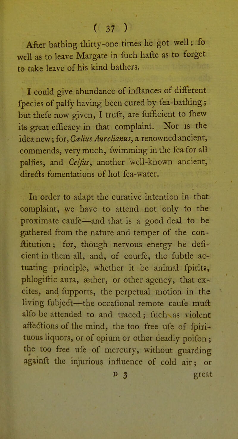 After bathing thirty-one times he got well; fo well as to leave Margate in fuch hafte as to forget to take leave of his kind bathers. I could give abundance of inftances of different fpecies of palfy having been cured by fea-bathing; but thefe now given, I truft, are fufficient to fhew its great efficacy in that complaint. Nor is the idea new; for, Calius Aurelianus, a. renowned ancient, commends, very much, fwimming in the fea for all palfies, and Celfus^ another well-known ancient, directs fomentations of hot fea-water. In order to adapt the curative intention in that complaint, we have to attend not only to the • proximate caufe—and that is a good deal to be gathered from the nature and temper of the con- ftitution; for, though nervous energy be defi- cient in them all, and, of courfe, the fubtle ac- tuating principle, whether it be animal fpirits, phlogiftic aura, aether, or other agency, that ex- cites, and fupports, the perpetual motion in the living fubject—the occalional remote caufe muft alfo be attended to and traced; fuch as violent affections of the mind, the too free ufe of fpiri- tuous liquors, or of opium or other deadly poifon ; the too free ufe of mercury, without guarding againfl the injurious influence of cold air; or d 3 great