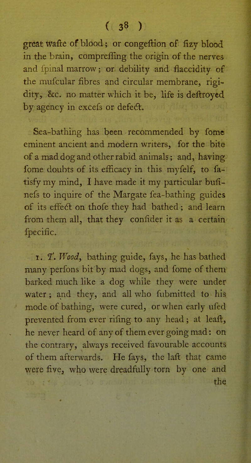 great wafte of blood; or congeftion of lizy blood in the brain, compreffing the origin of the nerves and fpmal marrow; or debility and flaccidity of the mufcular fibres and circular membrane, rigi- dity, &c. no matter which it be, life is deftroyed by agency in excefs or defect. Sea-bathing has been recommended by fome eminent ancient and modern writers, for the bite of a mad dog and other rabid animals; and, having fome doubts of its efficacy in this myfelf, to fa- tisfy my mind, I have made it my particular bufi- nefs to inquire of the Margate fea-bathing guides of its effect on thofe they had bathed; and learn from them all, that they confide r it as a certain fpecific. i. T. Wood, bathing guide, fays, he has bathed many perfons bit by mad dogs, and fome of them barked much like a dog while they were under water ; and they, and all who fubmitted to his mode of bathing, were cured, or when early ufed prevented from ever riling to any head; at leaft, he never heard of any of them ever going mad: on the contrary, always received favourable accounts of them afterwards. He fays, the laft that came were five, who were dreadfully torn by one and the