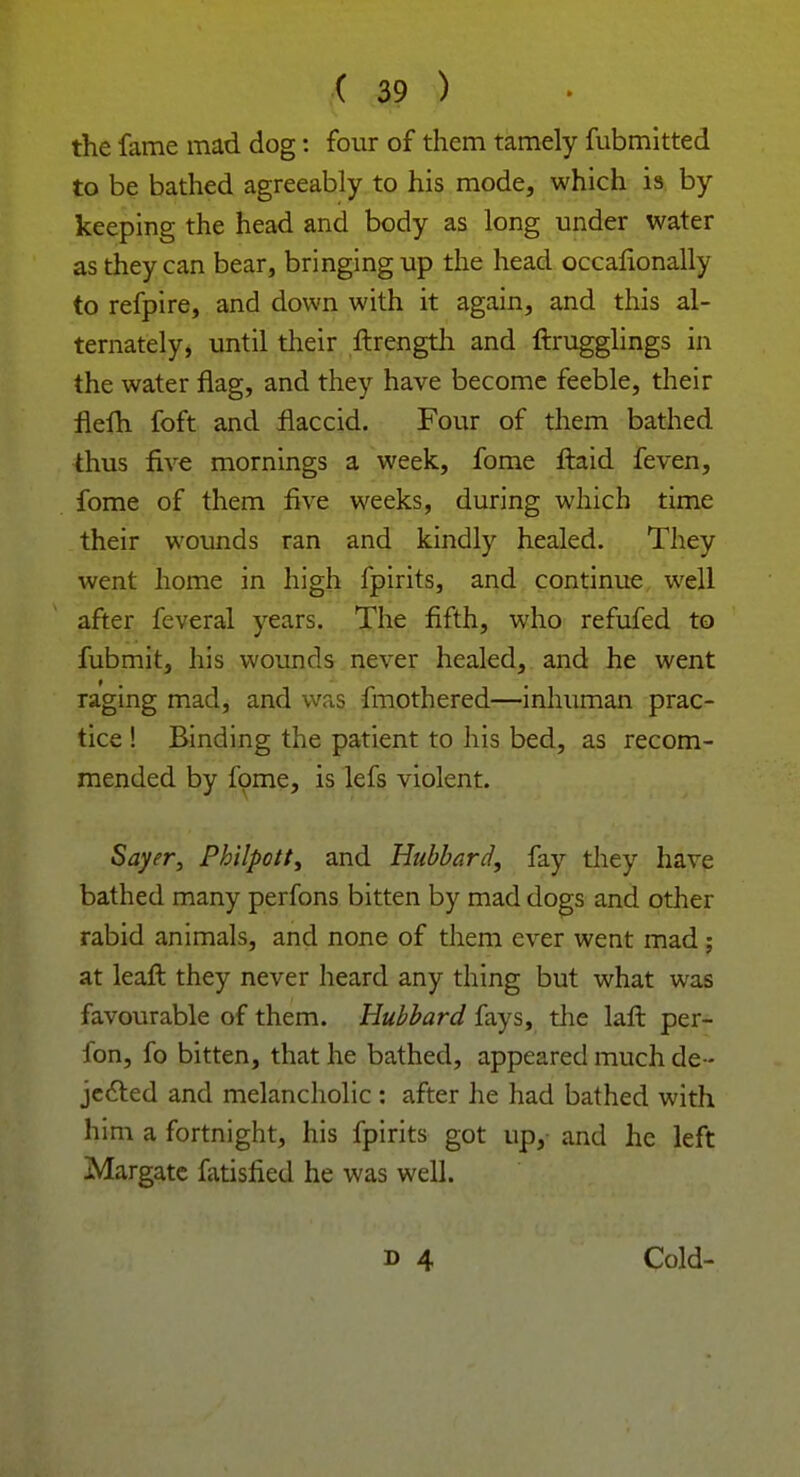 the fame mad dog: four of them tamely fubmitted to be bathed agreeably to his mode, which is by keeping the head and body as long under water as they can bear, bringing up the head occalionally to refpire, and down with it again, and this al- ternately, until their ftrength and ftrugglings in the water flag, and they have become feeble, their flefh foft and flaccid. Four of them bathed thus five mornings a week, fome ftaid feven, fome of them five weeks, during which time their wounds ran and kindly healed. They went home in high fpirits, and continue well after feveral years. The fifth, who refufed to fubmit, his wounds never healed, and he went raging mad, and was fmothered—inhuman prac- tice ! Binding the patient to his bed, as recom- mended by fome, is lefs violent. Sayer, Philpott, and Hubbard, fay they have bathed many perfons bitten by mad dogs and other rabid animals, and none of them ever went mad ; at leaft they never heard any thing but what was favourable of them. Hubbard fays, the laft per- fon, fo bitten, that he bathed, appeared much de- jected and melancholic : after he had bathed with him a fortnight, his fpirits got up, and he left Margate latisfied he was well. Cold-