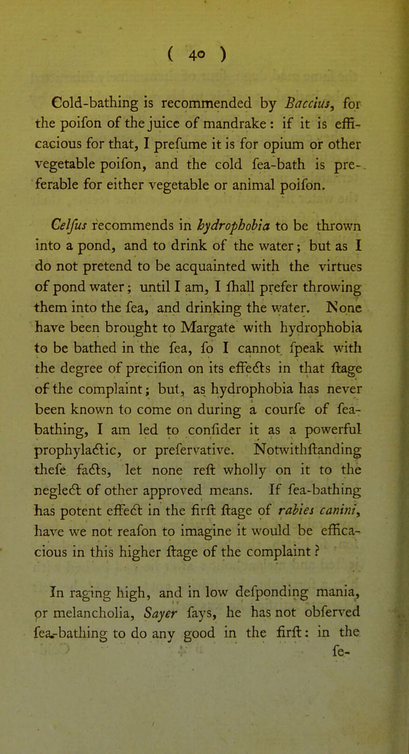 Cold-bathing is recommended by Baccius, for the poifon of the juice of mandrake : if it is effi- cacious for that, I prefume it is for opium or other vegetable poifon, and the cold fea-bath is pre-. ferable for either vegetable or animal poifon. Celfus recommends in hydrophobia to be thrown into a pond, and to drink of the water; but as I do not pretend to be acquainted with the virtues of pond water; until I am, I fhall prefer throwing them into the fea, and drinking the water. None have been brought to Margate with hydrophobia to be bathed in the fea, fo I cannot fpeak with the degree of precilion on its effects in that ftage of the complaint; but, as hydrophobia has never been known to come on during a courfe of fea- bathing, I am led to confider it as a powerful prophylactic, or prefervative. Notwithstanding thefe facts, let none reft wholly on it to the neglect of other approved means. If fea-bathing has potent effect in the firft ftage of rabies canini, have we not reafon to imagine it would be effica- cious in this higher ftage of the complaint ? In raging high, and in low defponding mania, pr melancholia, Sayer fays, he has not obferved fea.-bathing to do any good in the firft: in the fe-