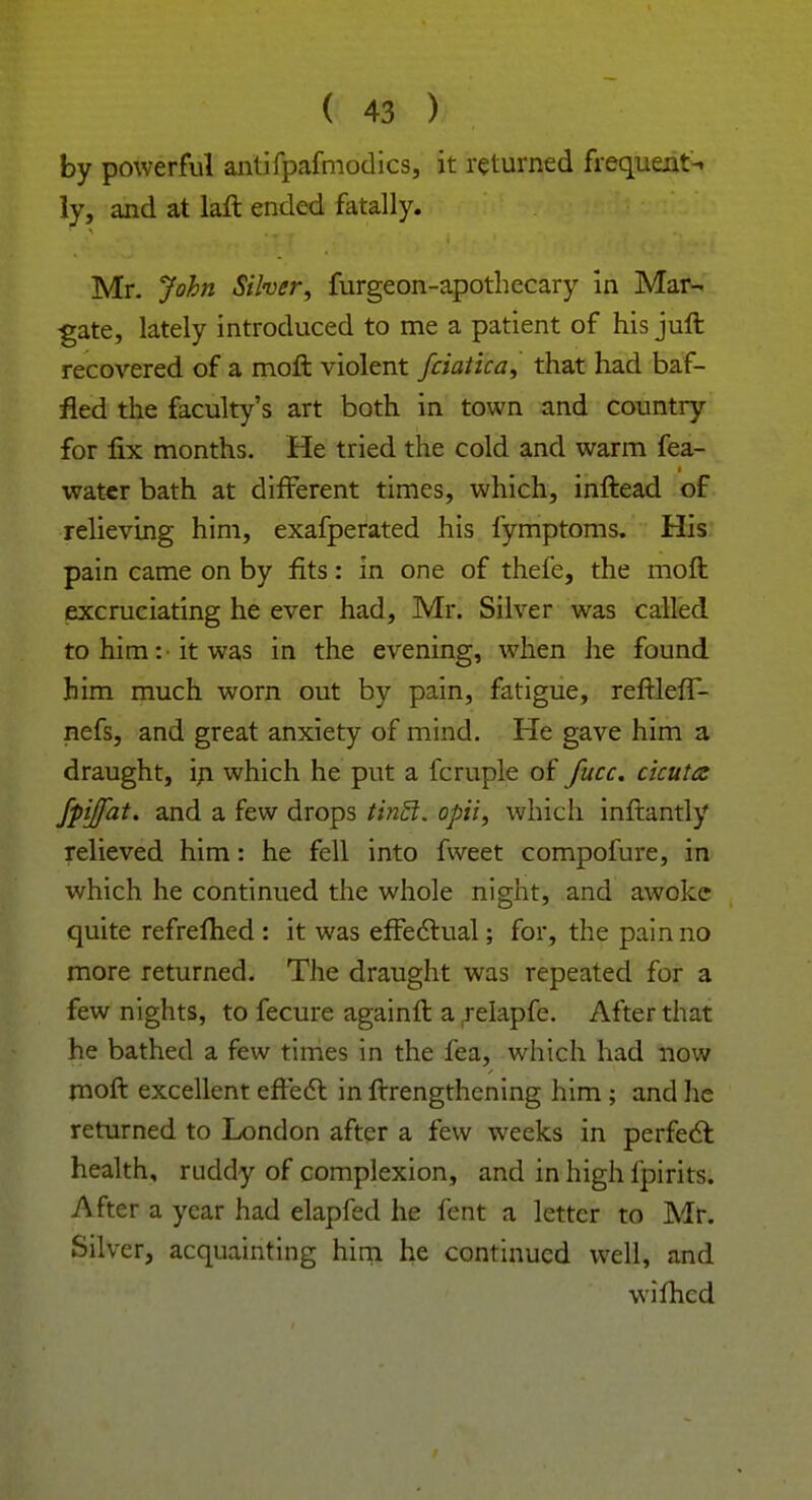 by powerful antifpafmodics, it returned frequent-, ly, and at laft ended fatally. Mr. John Silver, furgeon-apothecary in Mar- gate, lately introduced to me a patient of his juft recovered of a moft violent fciaiica, that had baf- fled the faculty's art both in town and country for fix months. He tried the cold and warm fea- water bath at different times, which, inftead of relieving him, exafperated his fymptoms. His pain came on by fits: in one of thefe, the moft excruciating he ever had, Mr. Silver was called to him: it was in the evening, when he found him much worn out by pain, fatigue, reftlefT- nefs, and great anxiety of mind. He gave him a draught, in which he put a fcruple of fucc. ckuttz fpjfat. and a few drops tin€t. opii, which inftantly relieved him: he fell into fweet compofure, in which he continued the whole night, and awoke quite refrefhed : it was effectual; for, the pain no more returned. The draught was repeated for a few nights, to fecure againft a relapfe. After that he bathed a few times in the fea, which had now moft excellent effect in ftrengthening him ; and lie returned to London after a few weeks in perfect: health, ruddy of complexion, and in high fpirits. After a year had elapfed he fent a letter to Mr. Silver, acquainting him he continued well, and wiihcd