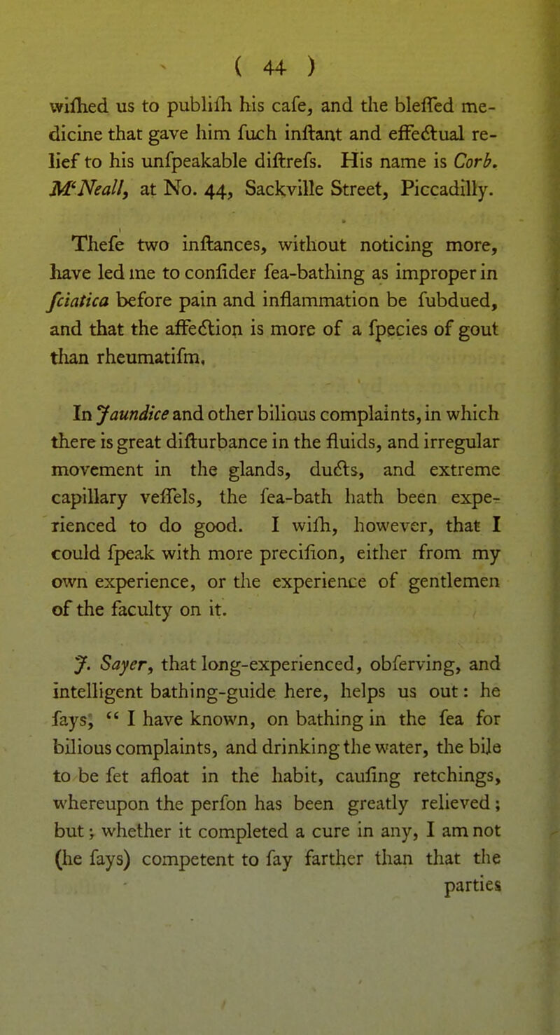 wifhed us to publifh his cafe, and the bleffed me- dicine that gave him fuch inftant and effectual re- lief to his unfpeakable diftrefs. His name is Corb. M'Neall, at No. 44, Sackville Street, Piccadilly. Thefe two inftances, without noticing more, have led ine to conlider fea-bathing as improper in fciatica before pain and inflammation be fubdued, and that the affection is more of a fpecies of gout than rheumatifm. In Jaundice and other bilious complaints, in which there is great difturbance in the fluids, and irregular movement in the glands, ducts, and extreme capillary veffels, the fea-bath hath been expe- rienced to do good. I wifh, however, that I could fpeak with more precifion, either from my own experience, or the experience of gentlemen of the faculty on it. J. Sayer, that long-experienced, obferving, and intelligent bathing-guide here, helps us out: he fays;  I have known, on bathing in the fea for bilious complaints, and drinking the water, the bile to be fet afloat in the habit, cauling retchings, whereupon the perfon has been greatly relieved ; but; whether it completed a cure in any, I am not (he fays) competent to fay farther than that the parties