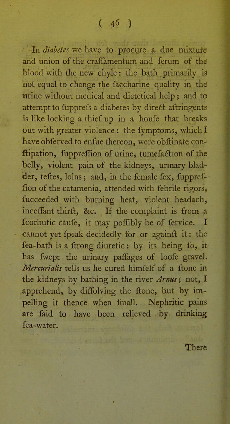 In diabetes we have to procure a due mixture and union of the craffamentum and ferum of the blood with the new chyle: the bath primarily is not equal to change the faccharine quality in the urine without medical and dietetical help; and to attempt to fupprefs a diabetes by direct aftringents is like locking a thief up in a houfe that breaks out with greater violence : the fymptoms, which I have obferved to enlue thereon, were obftinate con- ftipation, fuppreflion of urine, tumefaction of the belly, violent pain of the kidneys, urinary blad- der, teftes, loins; and, in the female fex, fuppref- lion of the catamenia, attended with febrile rigors, fucceeded with burning heat, violent headach, inceffant thirft, &c. If the complaint is from a fcorbutic caufe, it may poffibly be of fervice. I cannot yet fpeak decidedly for or againft it: the fea-bath is a ftrong diuretic: by its being fo, it has fwept the urinary paffages of loofe gravel. Mercurialis tells us he cured himfelf of a ftone in the kidneys by bathing in the river Arnus; not, I apprehend, by diffolving the ftone, but by im- pelling it thence when fmall. Nephritic pains are faid to have been relieved by drinking fea-water. There
