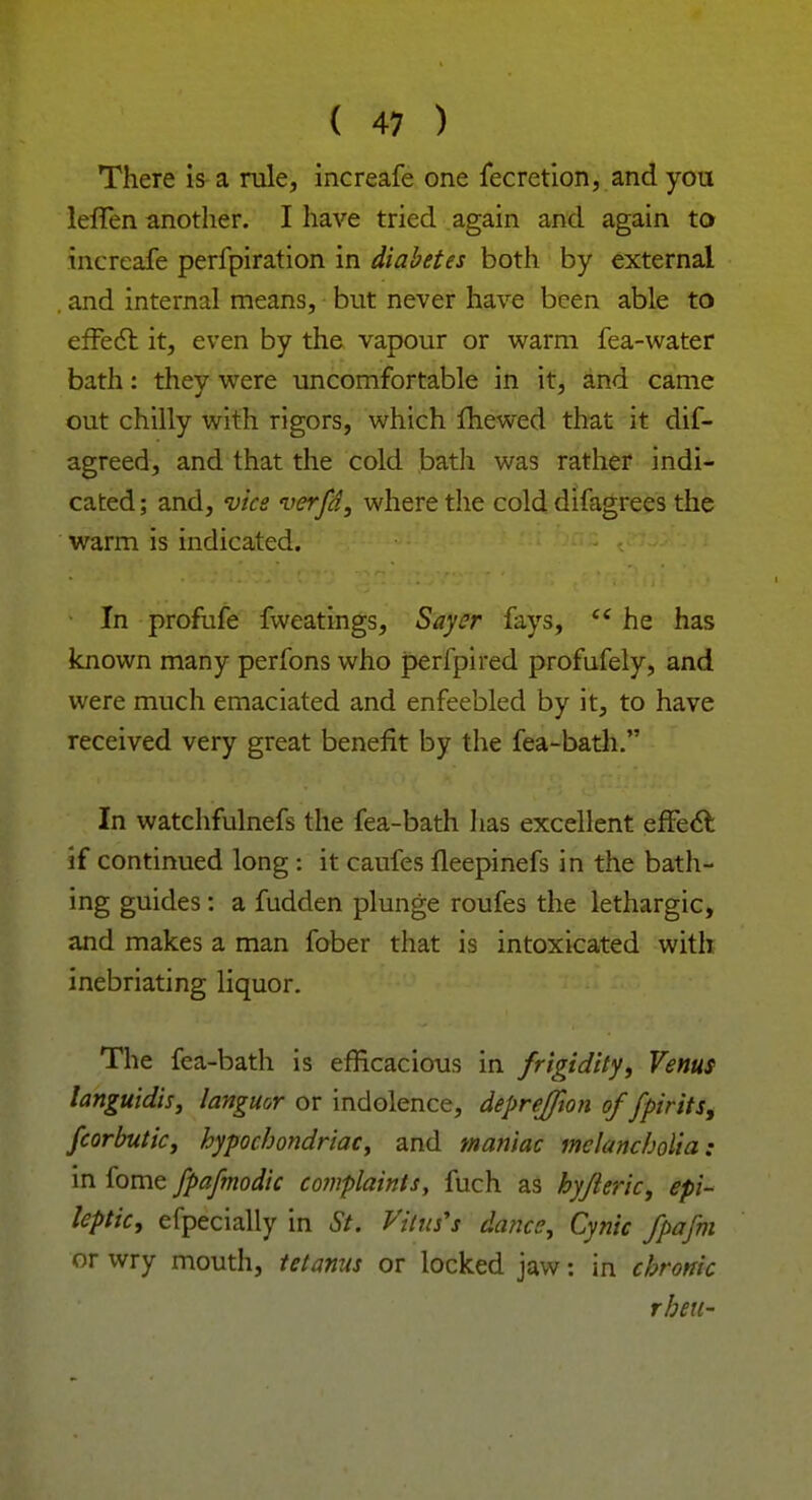 There is a rule, increafe one fecretion, and you leffen another. I have tried again and again to increafe perfpiration in diabetes both by external . and internal means, but never have been able to effect it, even by the vapour or warm fea-water bath: they were uncomfortable in it, and came out chilly with rigors, which fhewed that it dis- agreed, and that the cold bath was rather indi- cated; and, vice verfd, where the cold difagrees the warm is indicated. In profufe fweatings, Sayer fays, <£ he has known many perfons who perfpired profufely, and were much emaciated and enfeebled by it, to have received very great benefit by the fea-bath. In watchfulnefs the fea-bath lias excellent effect if continued long : it caufes lleepinefs in the bath- ing guides : a fudden plunge roufes the lethargic, and makes a man fober that is intoxicated with inebriating liquor. The fea-bath is efficacious in frigidity, Venus languidis, languor or indolence, deprejfion of fpirits, fcorbutic, hypochondriac, and maniac melancholia: in fome fpafmodic complaints, fuch as hyfleric, epi- leptic, efpecially in St. Vitus's dance, Cynic fpafm or wry mouth, tetanus or locked jaw: in chronic then-