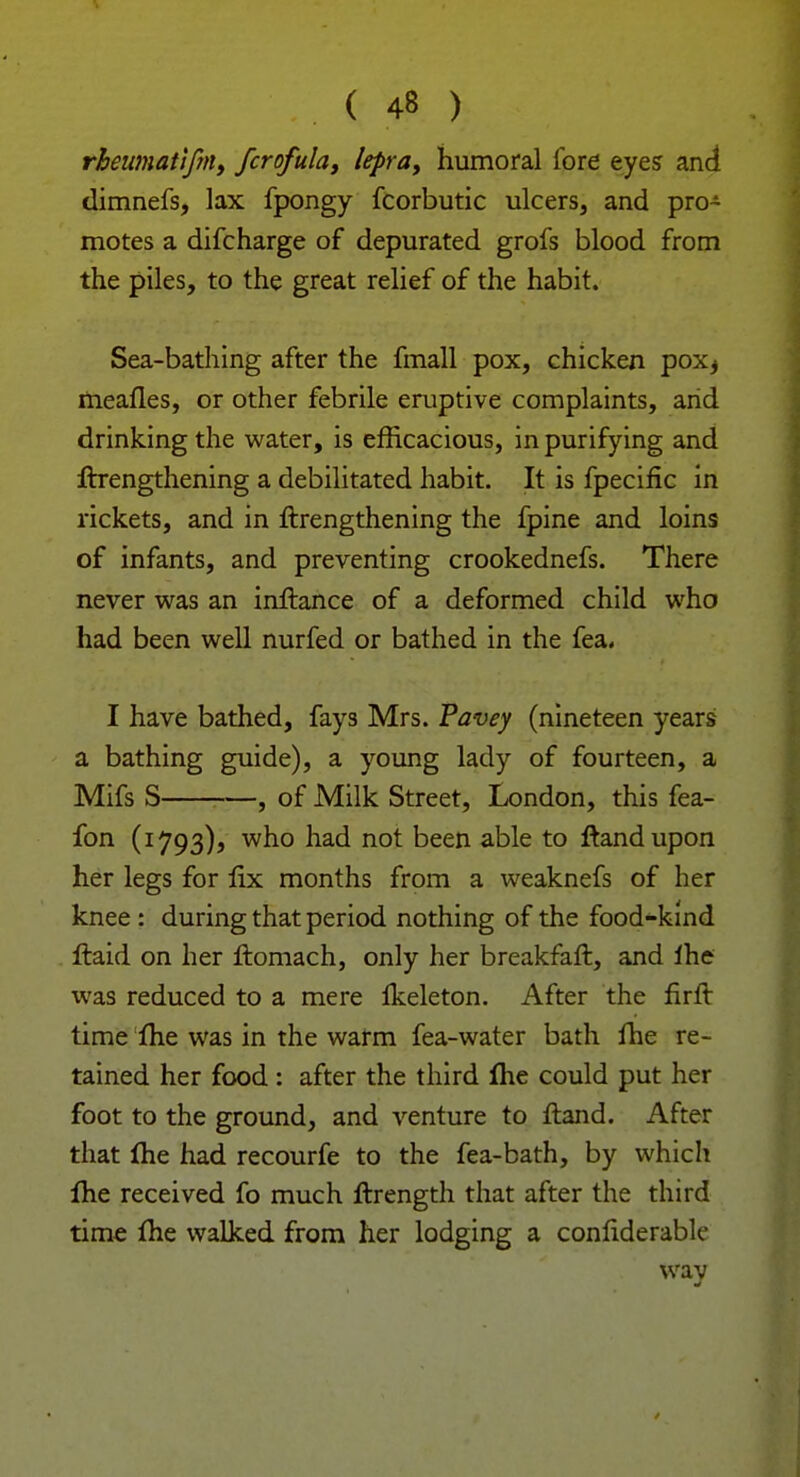 rheumattfm, fcrofula, lepra, humoral fore eyes and dimnefs, lax fpongy fcorbutic ulcers, and pro- motes a difcharge of depurated grofs blood from the piles, to the great relief of the habit. Sea-bathing after the fmall pox, chicken pox^ mealies, or other febrile eruptive complaints, arid drinking the water, is efficacious, in purifying and ftrengthening a debilitated habit. It is fpecific in rickets, and in ftrengthening the fpine and loins of infants, and preventing crookednefs. There never was an inftance of a deformed child who had been well nurfed or bathed in the fea. I have bathed, fays Mrs. Pavey (nineteen years a bathing guide), a young lady of fourteen, a Mifs S , of Milk Street, London, this fea- fon (1793)5 who had not been able to ftandupon her legs for fix months from a weaknefs of her knee : during that period nothing of the food-kind ftaid on her ftomach, only her breakfaft, and lhe was reduced to a mere Ikeleton. After the firft time lhe was in the warm fea-water bath lhe re- tained her food: after the third me could put her foot to the ground, and venture to ftand. After that lhe had recourfe to the fea-bath, by which lhe received fo much ftrength that after the third time lhe walked from her lodging a confiderable wav J