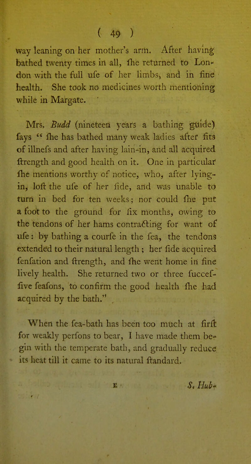 way leaning on her mother's arm. After having bathed twenty times in all, lhe returned to Lon* don with the full ufe of her limbs, and in fine health. She took no medicines worth mentioning while in Margate. Mrs. Budd (nineteen years a bathing guide) fays <c Hie has bathed many weak ladies after fits of illnefs and after having lain-in, and all acquired ftrength and good health on it. One in particular1 fhe mentions worthy of notice, who, after lying- in, loft the ufe of her fide, and was unable to turn in bed for ten weeks; nor could fne put a foot to the ground for fix months, owing to the tendons of her hams contracting for want of ufe: by bathing a courfe in the fea, the tendons extended to their natural length ; her fide acquired fenfation and ftrength, and fhe went home in fine lively health. She returned two or three fuccef- five feafons, to confirm the good health fhe had acquired by the bath. When the fea-bath has been too much at firft for weakly perfons to bear, I have made them be- gin with the temperate bath, and gradually reduce its heat till it came to its natural ftandard. k S, Hub*