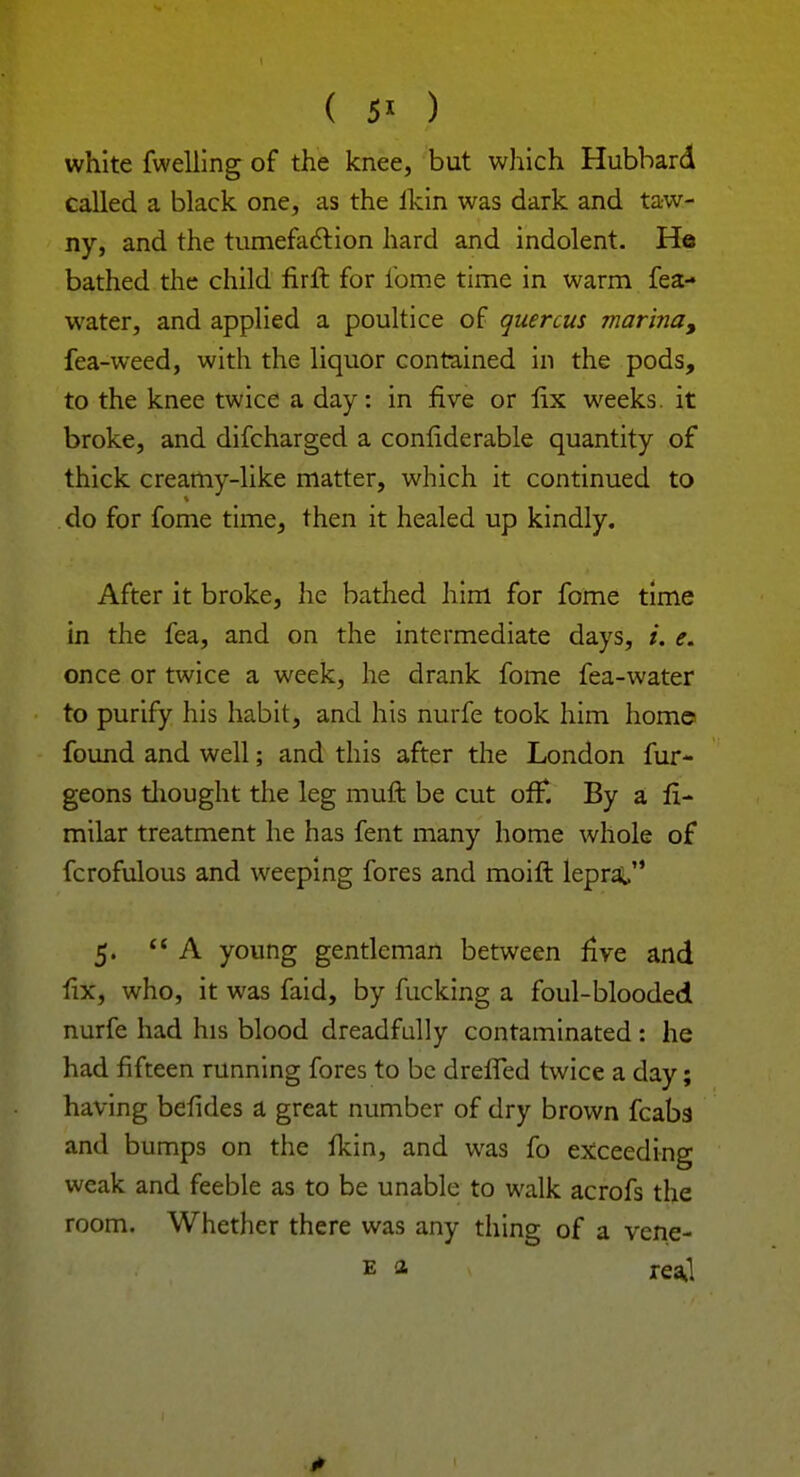 ( 5* ) white fwelling of the knee, but which Hubbard called a black one, as the ikin was dark and taw- ny, and the tumefaction hard and indolent. He bathed the child firli for ibme time in warm fea- water, and applied a poultice of quercus marina, fea-weed, with the liquor contained in the pods, to the knee twice a day: in five or fix weeks, it broke, and difcharged a considerable quantity of thick creamy-like matter, which it continued to do for fome time, then it healed up kindly. After it broke, he bathed him for fome time in the fea, and on the intermediate days, i. e. once or twice a week, he drank fome fea-water to purify his habit, and his nurfe took him home found and well; and this after the London fur- geons thought the leg muft be cut off*. By a li- milar treatment he has fent many home whole of fcrofulous and weeping fores and moift leprat, 5. A young gentleman between five and fix, who, it was faid, by fucking a foul-blooded nurfe had his blood dreadfully contaminated: he had fifteen running fores to be drefTed twice a day; having befides a great number of dry brown fcaba and bumps on the fkin, and was fo exceeding weak and feeble as to be unable to walk acrofs the room. Whether there was any thing of a vene- e a reaj