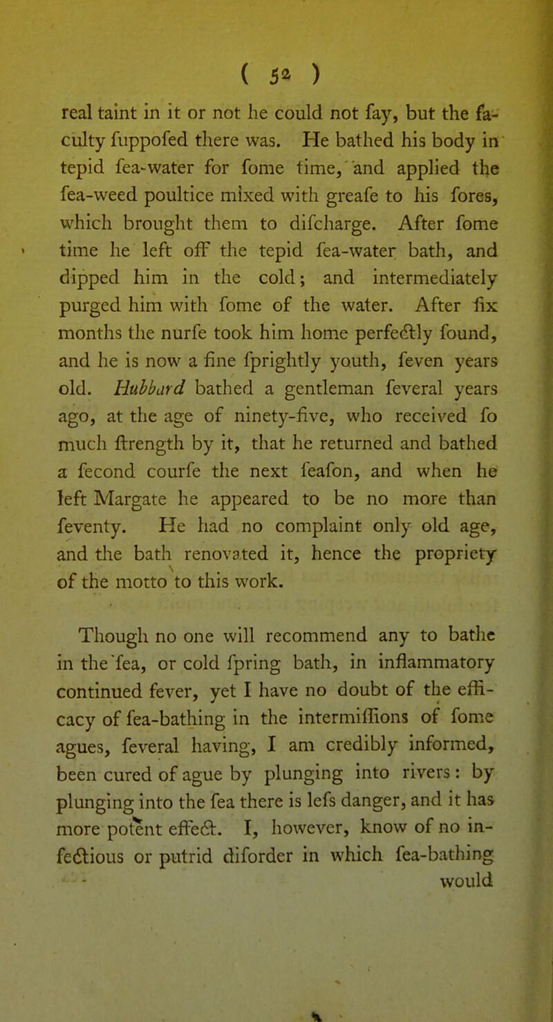 ( 5* ) real taint in it or not he could not fay, but the fa- culty fuppofed there was. He bathed his body in tepid fea-water for fome time, and applied the fea-weed poultice mixed with greafe to his fores, which brought them to difcharge. After fome time he left off the tepid fea-water bath, and dipped him in the cold; and intermediately purged him with fome of the water. After fix months the nurfe took him home perfectly found, and he is now a fine fprightly youth, feven years old. Hubbard bathed a gentleman feveral years ago, at the age of ninety-five, who received fo much ftrength by it, that he returned and bathed a fecond courfe the next feafon, and when he left Margate he appeared to be no more than feventy. He had no complaint only old age, and the bath renovated it, hence the propriety of the motto to this work. Though no one will recommend any to bathe in the Tea, or cold fpring bath, in inflammatory continued fever, yet I have no doubt of the effi- cacy of fea-bathing in the intermiffions of fome agues, feveral having, I am credibly informed, been cured of ague by plunging into rivers: by plunging into the fea there is lefs danger, and it has more potent effect. I, however, know of no in- fectious or putrid diforder in which fea-bathing would