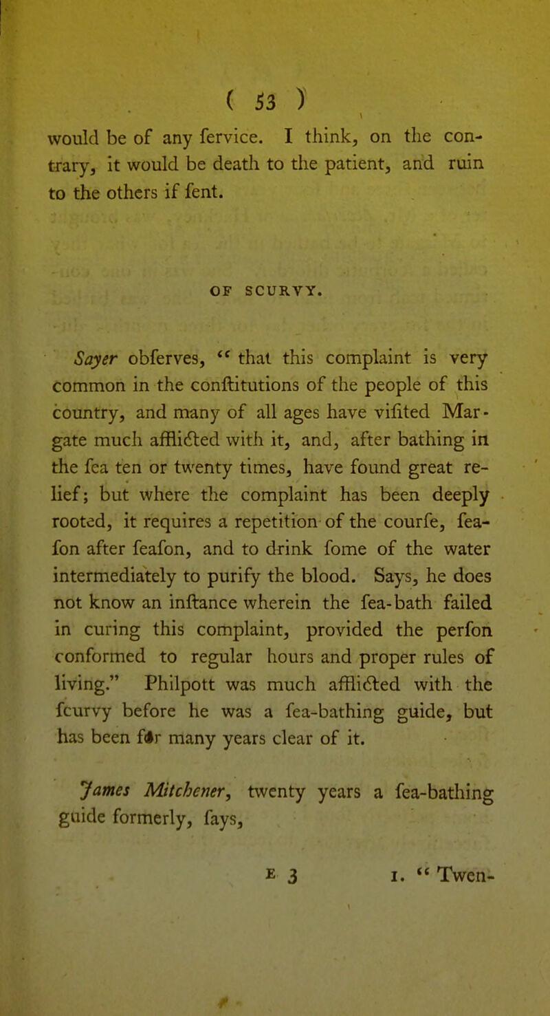 would be of any fervice. I think, on the con- trary, it would be death to the patient, and ruin to the others if fent. OF SCURVY. Sayer obferves, that this complaint is very common in the conftitutions of the people of this country, and many of all ages have vilited Mar- gate much afflicted with it, and, after bathing in the fea ten or twenty times, have found great re- lief; but where the complaint has been deeply rooted, it requires a repetition of the courfe, fea- fon after feafon, and to drink fome of the water intermediately to purify the blood. Says, he does not know an inftance wherein the fea-bath failed in curing this complaint, provided the perfon conformed to regular hours and proper rules of living. Philpott was much afflicted with the fcurvy before he was a fea-bathing guide, but has been f<*r many years clear of it. James Mitchener, twenty years a fea-bathing guide formerly, fays, e 3 i. Twen-