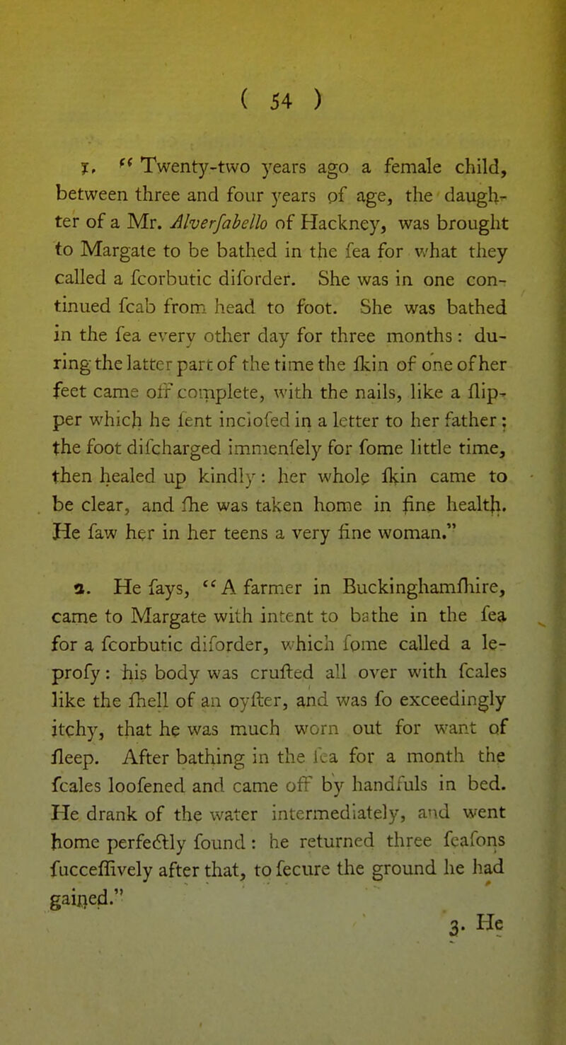 I, f< Twenty-two years ago a female child, between three and four )rears of age, the daugh- ter of a Mr. Alverfabello of Hackney, was brought to Margate to be bathed in the fea for what they called a fcorbutic diforder. She was in one con- tinued fcab from head to foot. She was bathed in the fea every other day for three months : du- ring the latter part of the time the fkin of one of her feet came off complete, with the nails, like a flip- per which he lent inciofed in a letter to her father : the foot difcharged immenfely for fome little time, then healed up kindly: her whole flvin came to be clear, and fhe was taken home in fine health. He faw her in her teens a very fine woman. 3. He fays,  A farmer in Buckinghamfhire, came to Margate with intent to bathe in the fea for a fcorbutic diforder, which fome called a le- profy: his body was crufted all over with fcales like the fhell of an oyfter, and was fo exceedingly itchy, that he was much worn out for want of fleep. After bathing in the fea for a month the fcales loofened and came off by handfuls in bed. He drank of the water intermediately, and went home perfectly found: he returned three fcafons fucceffively after that, to fecure the ground he had gained. 3- He