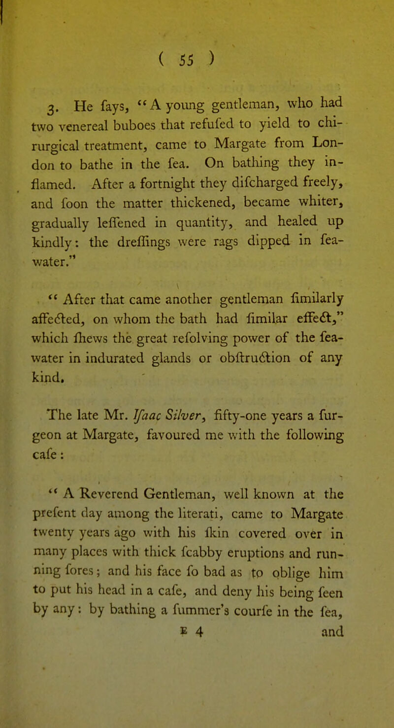 ! ( 55 ) 3- He fays, A young gentleman, who had two venereal buboes that refufed to yield to chi- rurgical treatment, came to Margate from Lon- don to bathe in the fea. On bathing they in- flamed. After a fortnight they difcharged freely, and foon the matter thickened, became whiter, gradually leffened in quantity, and healed up kindly: the dreffings were rags dipped in fea- water. After that came another gentleman fimilarly affected, on whom the bath had limilar effect, which mews the great refolving power of the fea- water in indurated glands or obftruction of any kind. The late Mr. Jfaac Silver, fifty-one years a fur- geon at Margate, favoured me with the following cafe: A Reverend Gentleman, well known at the prefent day among the literati, came to Margate twenty years ago with his fkin covered over in many places with thick fcabby eruptions and run- ning fores; and his face fo bad as to oblige him to put his head in a cafe, and deny his being feen by any: by bathing a fummcr's courfe in the fea, b 4 and
