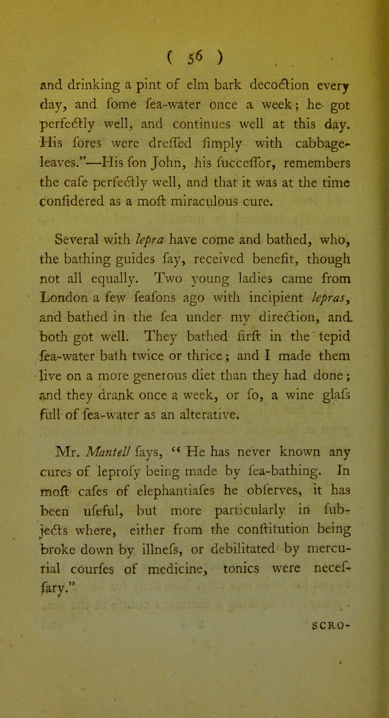 ( 5* ) and drinking a pint of elm bark decoction every day, and fome fea-water once a week; he got perfectly well, and continues well at this day. His fores were dreffed limply with cabbage- leaves.—His fon John, his fucceffor, remembers the cafe perfectly well, and that it was at the time conlidered as a moll miraculous cure. Several with lepra have come and bathed, who, the bathing guides fay, received benefit, though not all equally. Two young ladies came from London a few feafons ago with incipient lepras, and bathed in the fea under my direction, and. both got well. They bathed firft in the' tepid fea-water bath twice or thrice; and I made them live on a more generous diet than they had done; and they drank once a week, or fo, a wine glafs full of fea-water as an alterative. Mr. Mantell fays,  He has never known any cures of leprofy being made by fea-bathing. In molt cafes of elephantiafes he obferves, it has been ufeful, but more particularly in iub- jects where, either from the confHtution being broke down by illnefs, or debilitated by mercu- rial courfes of medicine, tonics were necef- fary. SCRO-