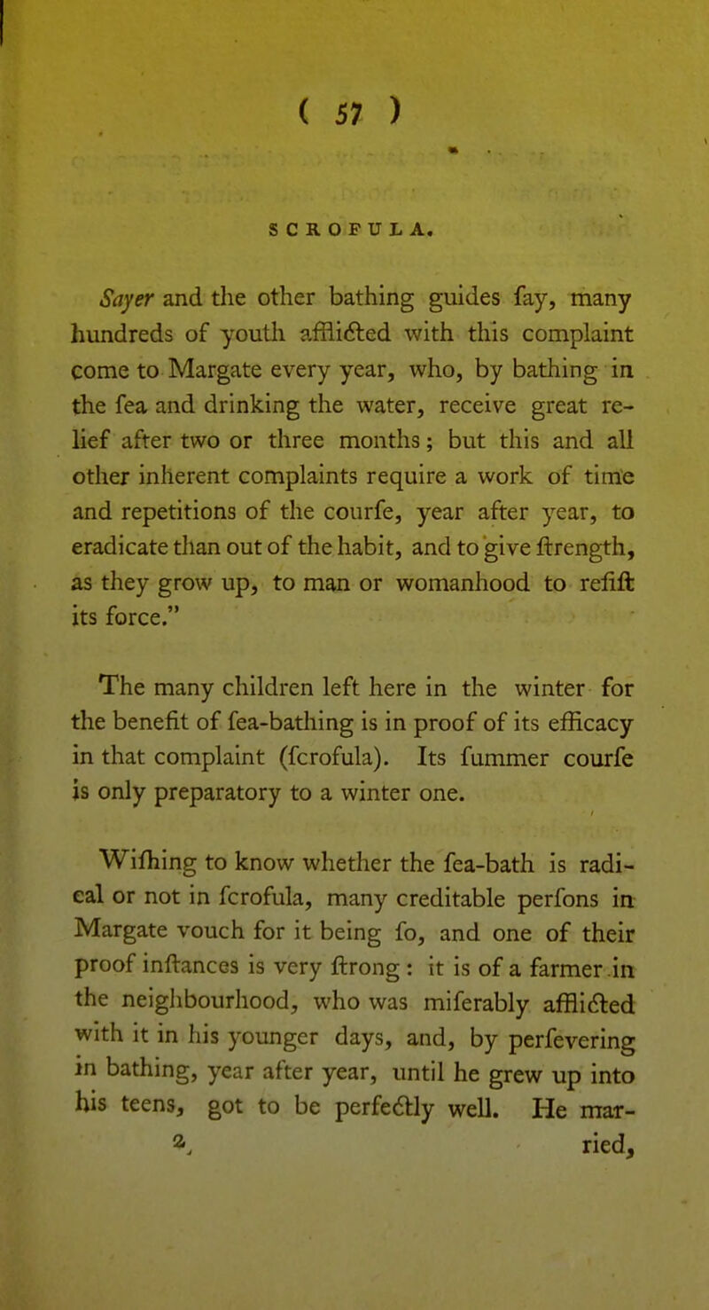 SCROFULA. Sayer and the other bathing guides fay, many hundreds of youth afflicted with this complaint come to Margate every year, who, by bathing in the fea and drinking the water, receive great re- lief after two or three months; but this and all other inherent complaints require a work of time and repetitions of the courfe, year after year, to eradicate than out of the habit, and to give ftrength, as they grow up, to man or womanhood to reiift its force. The many children left here in the winter for the benefit of fea-bathing is in proof of its efficacy in that complaint (fcrofula). Its fummer courfe is only preparatory to a winter one. Wifhing to know whether the fea-bath is radi- cal or not in fcrofula, many creditable perfons in Margate vouch for it being fo, and one of their proof inftances is very ftrong : it is of a farmer in the neighbourhood, who was miferably afflicted with it in his younger days, and, by perfevering in bathing, year after year, until he grew up into his teens, got to be perfectly well. He mar- a, ried,