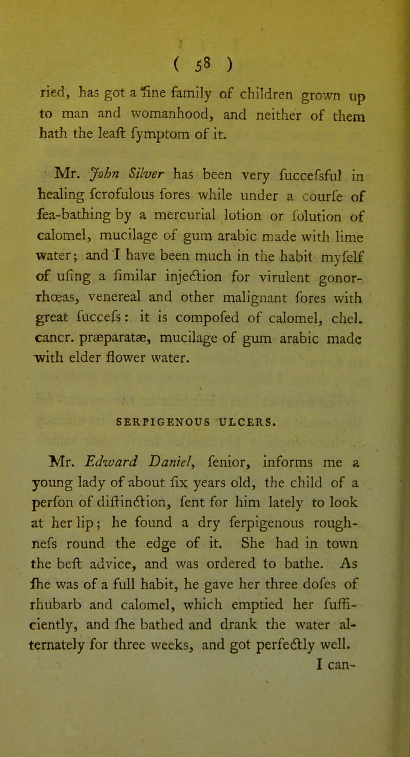 ried, has got a line family of children grown up to man and womanhood, and neither of them hath the leaft fymptom of it. Mr. John Silver has been very mccefsful in healing fcrofulous fores while under a courfe of fea-bathing by a mercurial lotion or folution of calomel, mucilage of gum arabic made with lime water; and I have been much in the habit myfelf of ufing a limilar injection for virulent gonor- rhoeas, venereal and other malignant fores with great fuccefs: it is compofed of calomel, chel. cancr. praeparatae, mucilage of gum arabic made •with elder flower water. SERPIGENOUS ULCERS. Mr. Edward Daniel, fenior, informs me a young lady of about lix years old, the child of a perfon of difrinction, fent for him lately to look at her lip; he found a dry ferpigenous rough- nefs round the edge of it. She had in town the beft advice, and was ordered to bathe. As fhe was of a full habit, he gave her three dofes of rhubarb and calomel, which emptied her fuffi- ciently, and fhe bathed and drank the water al- ternately for three weeks, and got perfectly well. I can-