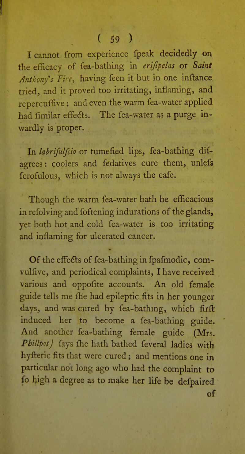 ! ( 59 ) I cannot from experience fpeak decidedly on the efficacy of fea-bathing in erifipelas or Saint Anthony's Fire, having feen it but in one inftance tried, and it proved too irritating, inflaming, and repercuflive ; and even the warm fea-water applied had fimilar effects. The fea-water as a purge in- wardly is proper. In labrifulfcio or tumefied lips, fea-bathing dif- agrees: coolers and fedatives cure them, unlefs fcrofulous, which is not always the cafe. Though the warm fea-water bath be efficacious in refolving and foftening indurations of the glands, yet both hot and cold fea-water is too irritating and inflaming for ulcerated cancer. Of the effects of fea-bathing in fpafmodic, com- vulfive, and periodical complaints, I have received various and oppofite accounts. An old female guide tells me file had epileptic fits in her younger days, and was cured by fea-bathing, which firft induced her to become a fea-bathing guide. And another fea-bathing female guide (Mrs. Philips) fays fhe hath bathed feveral ladies with hyfteric fits that were cured; and mentions one in particular not long ago who had the complaint to fo high a degree as to make her life be defpaired of