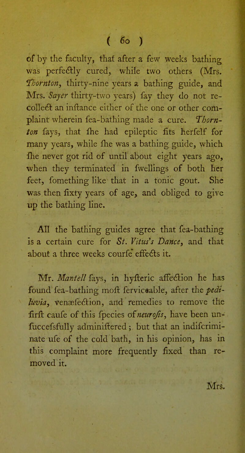 of by the faculty, that after a few weeks bathing was perfectly cured, while two others (Mrs. Thornton, thirty-nine years a bathing guide, and Mrs. Sayer thirty-two years) fay they do not re- collect an inftance either of the one or other com- plaint wherein fea-bathing made a cure. Thorn- ion fays, that fhe had epileptic fits herfelf for many years, while fhe was a bathing guide, which fhe never got rid of until about eight years ago, when they terminated in fwellings of both her feet, fomething like that in a tonic gout. She was then fixty years of age, and obliged to give up the bathing line. All the bathing guides agree that fea-bathing is a certain cure for St. Vitus'* Dance, and that about a three weeks courfe effects it. Mr. Mantell fays, in hyfteric affection he has found fea-bathing moffc fervicaable, after the pedi- luvia, venaefection, and remedies to remove the firft caufe of this fpecies of neurojis, have been un- fuccefsfully adminiftered; but that an indiscrimi- nate ufe of the cold bath, in his opinion, has in this complaint more frequently fixed than re- moved it. Mrs.