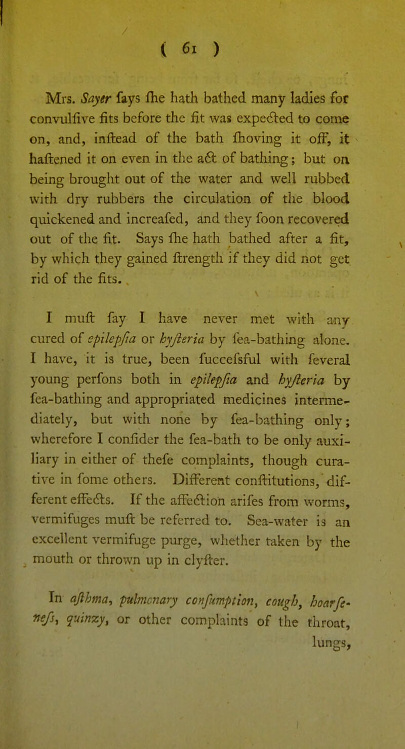 ( 6> ) Mrs. Sayer fays fhe hath bathed many ladies for convullive fits before the fit was expected to come on, and, inftead of the bath moving it off, it haftened it on even in the act of bathing; but on being brought out of the water and well rubbed with dry rubbers the circulation of the blood quickened and increafed, and they foon recovered out of the fit. Says lhe hath bathed after a fit, by which they gained ftrength if they did not get rid of the fits. I muft fay I have never met with any cured of epilepfia or hyjleria by fea-bathing alone. I have, it is true, been fuccefsful with feveral young perfons both in epilepfia and hyjleria by fea-bathing and appropriated medicines interme- diately, but with none by fea-bathing only; wherefore I conlider the fea-bath to be only auxi- liary in either of thefe complaints, though cura- tive in fome others. Different conftitutions, dif- ferent effects. If the affection arifes from worms, vermifuges muft be referred to. Sea-water is an excellent vermifuge purge, whether taken by the mouth or thrown up in clyfter. In ajlhma, pulmonary confumption, cough, hoarfe- fiefs, quinzy, or other complaints of the throat, lungs,