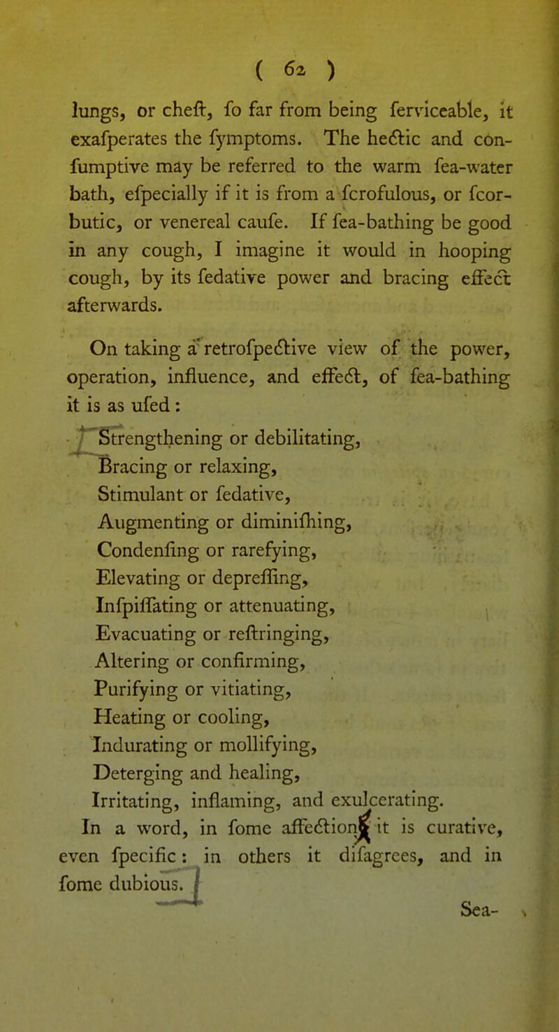 ( 6* ) lungs, or cheft, fo far from being ferviceable, it exafperates the fymptoms. The hectic and con- fumptive may be referred to the warm fea-water bath, efpecially if it is from a fcrofulous, or fcor- butic, or venereal caufe. If fea-bathing be good in any cough, I imagine it would in hooping cough, by its fedative power and bracing effect afterwards. On taking a' retrofpective view of the power, operation, influence, and effect, of fea-bathing it is as ufed: • Strengthening or debilitating, Bracing or relaxing, Stimulant or fedative, Augmenting or diminiming, Condenling or rarefying, Elevating or depreffing, Infpiffating or attenuating, Evacuating or reftringing, Altering or confirming, Purifying or vitiating, Heating or cooling, Indurating or mollifying, Deterging and healing, Irritating, inflaming, and exulcerating. In a word, in fome affection^ it is curative, even fpecific: in others it difagrces, and in fome dubious. Sea-