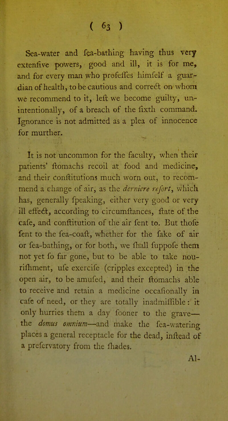 Sea-water and fea-bathing having thus very extenlive powers, good and ill, it is for me, and for every man who profeffeS himfelf a guar- dian of health, to be cautious and correct on whom we recommend to it, left we become guilty, un- intentionally, of a breach of the lixth command. Ignorance is not admitted as a plea of innocence for murther. It is not uncommon for the faculty, when their patients' Itomachs recoil at food and medicine, and their conftitutions much worn out, to recom- mend a change of air, as the derniere refort, which has, generally fpeaking, either very good or very ill effect, according to circumftances, ftate of the cafe, and conftitution of the air fent to. But thofe fent to the fea-coaft, whether for the fake of air or fea-bathing, or for both, we mail fuppofe them not yet fo far gone, but to be able to take nou- rifhment, ufe exercife (cripples excepted) in the open air, to be amufed, and their ftomachs able to receive and retain a medicine occafionally in cafe of need, or they are totally inadmiffible: it only hurries them a day fooner to the grave— the domus omnium—and make the fea-watering places a general receptacle for the dead, inftead of a prefervatory from the fhades. Al-