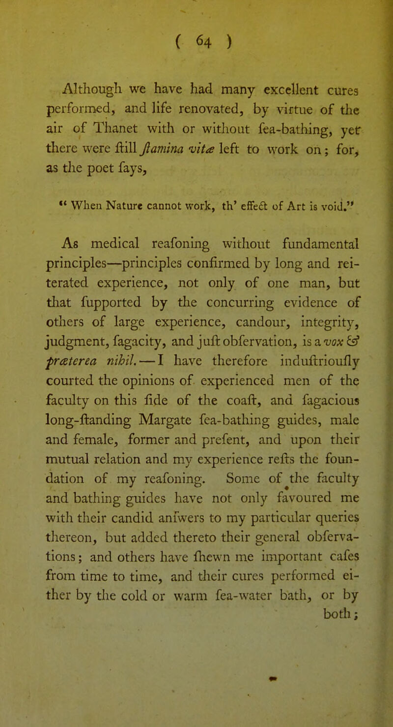 Although we have had many excellent cures peiformed, and life renovated, by virtue of the air of Thanet with or without fea-bathing, yet there were ftill Jlamina vita left to work on; for, as the poet fays,  When Nature cannot work, th' effect of Art is void. As medical reafoning without fundamental principles—principles confirmed by long and rei- terated experience, not only of one man, but that fupported by the concurring evidence of others of large experience, candour, integrity, judgment, fagacity, and juftobfervation, \sa.vax& praterea nihil. — I have therefore indurlrioufly courted the opinions of experienced men of the faculty on this fide of the coaft, and fagacious long-ftanding Margate fea-bathing guides, male and female, former and prefent, and upon their mutual relation and my experience refts the foun- dation of my reafoning. Some of the faculty and bathing guides have not only favoured me with their candid anfwers to my particular queries thereon, but added thereto their general obferva- tions; and others have fhewn me important cafes from time to time, and their cures performed ei- ther by the cold or warm fea-water bath, or by both;