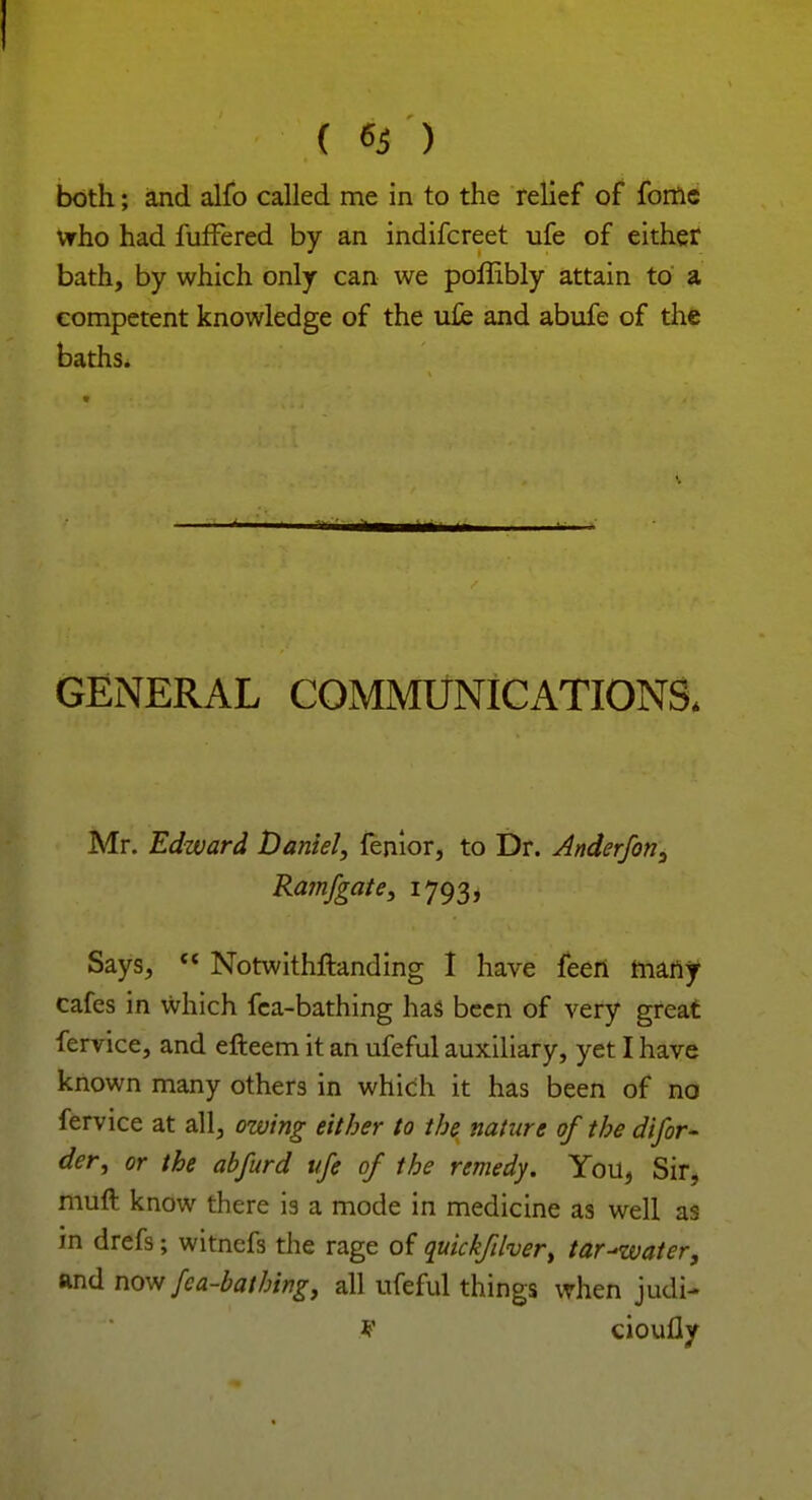 ! ( «5 ) both; and alfo called me in to the relief of forric who had fuffered by an indifcreet ufe of either bath, by which only can we poffibly attain to a competent knowledge of the ufe and abufe of the baths. GENERAL COMMUNICATIONS, Mr. Edward Daniel, fenior, to Dr. Anderfon^ Ramfgate, 1793, Says, Notwithstanding I have feen many cafes in Which fea-bathing has been of very great fervice, and efteem it an ufeful auxiliary, yet I have known many others in which it has been of no fervice at all, owing either to the nature of the difor- der, or the abfurd ufe of the remedy. You, Sir. muft know there is a mode in medicine as well as in drefs; witncfs the rage of quickfilver, tar-water, and now fea-bathing, all ufeful things when judi-