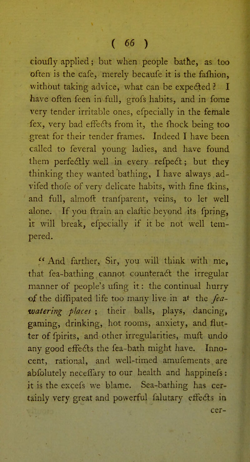 cioufly applied; but when people bathe, as too often is the cafe, merely becaufe it is the fafhion, without taking advice, what can be expected ? I have often feen in full, grofs habits, and in fome very tender irritable ones, efpecially in the female fex, very bad effects from it, the fhock being too great for their tender frames. Indeed I have been called to feveral young ladies, and have found them perfectly well in every refpect; but they thinking they wanted bathing, I have always . ad- vifed thofe of very delicate habits, with fine fkins, and full, almoft tranfparent, veins, to let well alone. If you ftrain an elaftic beyond its fpring, it will break, efpecially if it be not well tem- pered.  And farther, Sir, you will think with me, that fea-bathing cannot counteract the irregular manner of people's ufing it: the continual hurry of the diffipated life too many live in at the fea- watering places ; their balls, plays, dancing, gaming, drinking, hot rooms, anxiety, and flut- ter of fpirits, and other irregularities, muft undo any good effects the fea-bath might have. Inno- cent, rational, and well-timed amufements are abfolutely neceffary to our health and happinefs: it is the excefs we blame. Sea-bathing has cer- tainly very great and powerful falutary effects in cer-