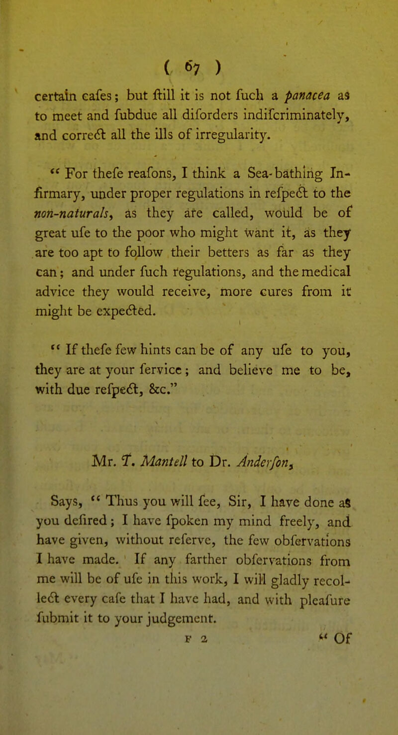 certain eafes; but ftill it is not fuch a panacea as to meet and fubdue all diforders indifcriminately, and correct all the ills of irregularity.  For thefe reafons, I think a Sea-bathing In- firmary, under proper regulations in refpect to the non-naturals, as they are called, would be of great ufe to the poor who might want it, as they are too apt to follow their betters as far as they can; and under fuch regulations, and the medical advice they would receive, more cures from it might be expected.  If thefe few hints can be of any ufe to you, they are at your fervice ; and believe me to be, with due refpect, &c. Mr. t. Mantell to Dr. Anderfons Says,  Thus you will fee, Sir, I have done aS you defired; I have fpoken my mind freely, and have given, without referve, the few obfervations I have made. If any farther obfervations from me will be of ufe in this work, I will gladly recol- lect every cafe that I have had, and with pleafure fubmit it to your judgement. f a W Of