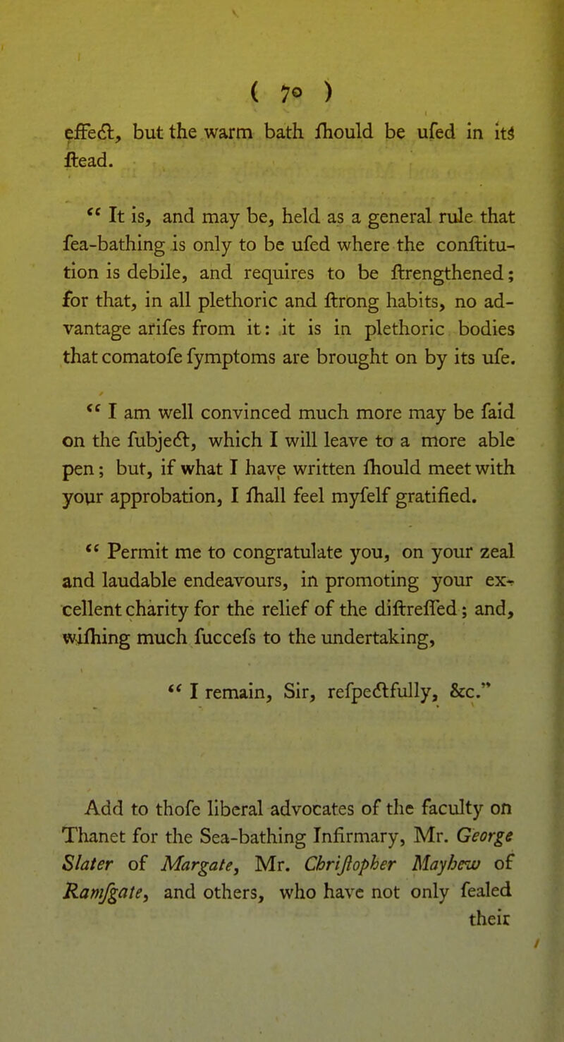 efFect, but the warm bath Jflhould be ufed in its ftead. <c It is, and may be, held as a general rule that fea-bathing is only to be ufed where the conftitu- tion is debile, and requires to be ftrengthened; for that, in all plethoric and ftrong habits, no ad- vantage arifes from it: it is in plethoric bodies that comatofe fymptoms are brought on by its ufe. <c I am well convinced much more may be faid on the fubjecT:, which I will leave to a more able pen; but, if what I have written fliould meet with your approbation, I fhall feel myfelf gratified. <c Permit me to congratulate you, on your zeal and laudable endeavours, in promoting your ex^ cellent charity for the relief of the diftrefled; and, wifhing much fuccefs to the undertaking,  I remain, Sir, refpectfully, &c. Add to thofe liberal advocates of the faculty on Thanet for the Sea-bathing Infirmary, Mr. George Slater of Margate, Mr. Chrijlopher Mayhew of Ram/gate, and others, who have not only fealed their
