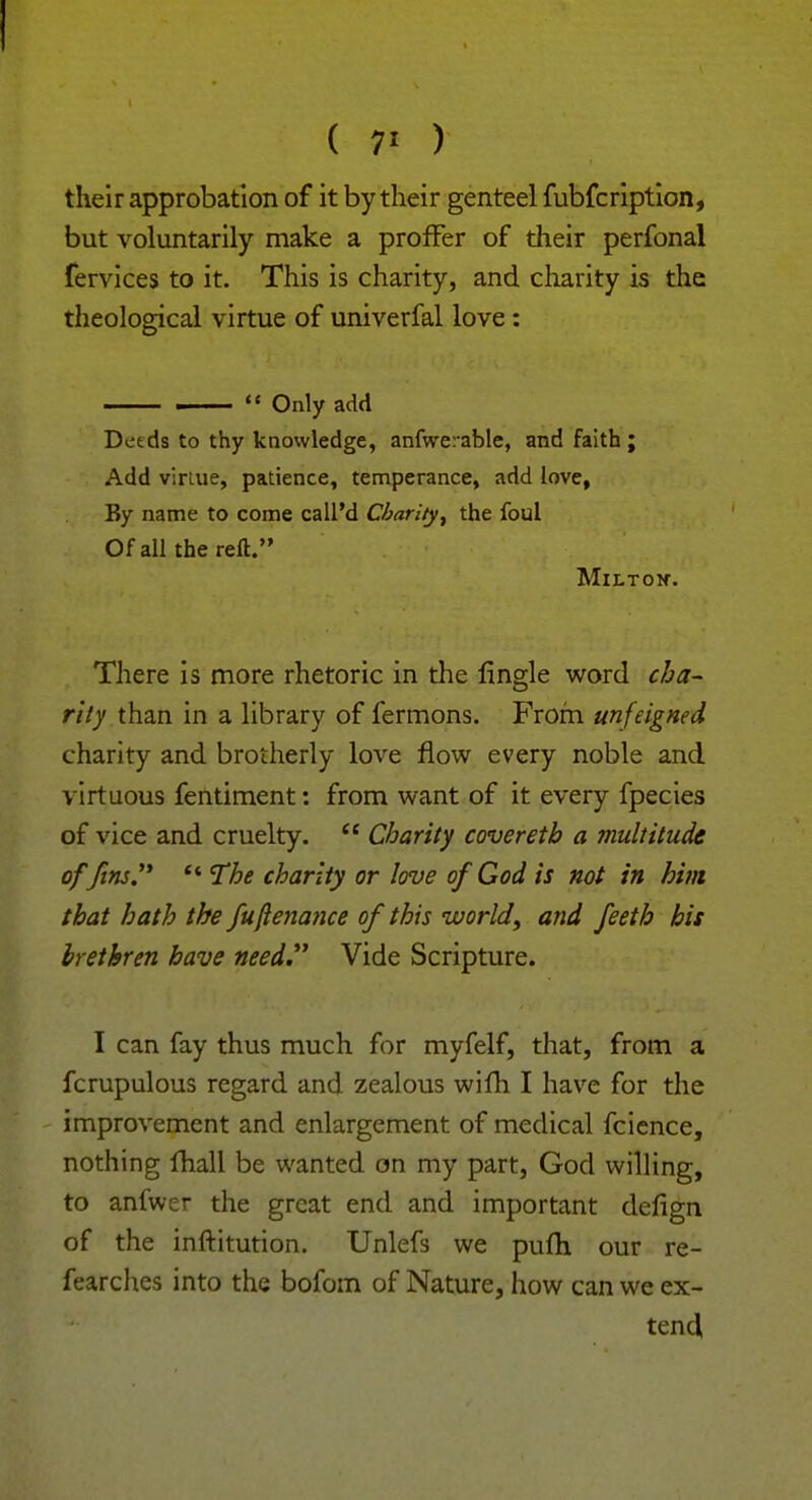 ( 7' ) their approbation of it by their genteel fubfcription, but voluntarily make a proffer of their perfonal fervices to it. This is charity, and charity is the theological virtue of univerfal love: ——  Only add Deeds to thy knowledge, anfwerable, and faith; Add virtue, patience, temperance, add love, By name to come call'd Charity, the foul Of all the reft. MlLTOlf. There is more rhetoric in the flngle word cha- rity than in a library of fermons. From unfeigned charity and brotherly love flow every noble and virtuous fentiment: from want of it every fpecies of vice and cruelty.  Charity covereth a multitude offins.  The charity or love of God is not in hint that hath the fuftenance of this world, and feeth his brethren have need. Vide Scripture. I can fay thus much for myfelf, that, from a fcrupulous regard and zealous wilh I have for the improvement and enlargement of medical fcience, nothing fhall be wanted on my part, God willing, to anfwer the great end and important defign of the inftitution. Unlefs we pufh our re- fearches into the bofom of Nature, how can we ex- tend,