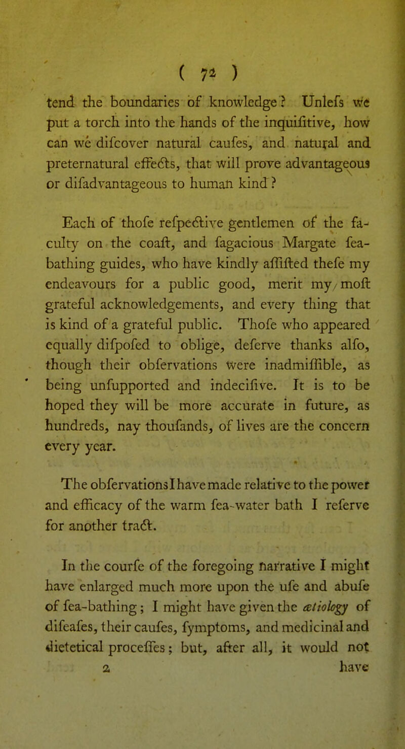 ( 7* ) tend the boundaries of knowledge ? Unlefs we put a torch into the hands of the inquifitive, how can we difcover natural caufes, and natural and preternatural effects, that will prove advantageous or difadvantageous to human kind ? Each of thofe refpective gentlemen of the fa- culty on the coaft, and fagacious Margate fea- bathing guides, who have kindly affifted thefe my endeavours for a public good, merit my/mofl grateful acknowledgements, and every thing that is kind of a grateful public. Thofe who appeared equally difpofed to oblige, deferve thanks alfo, though their obfervations Were inadmiffible, as being unfupported and indecifive. It is to be hoped they will be more accurate in future, as hundreds, nay thoufands, of lives are the concern every year. The obfervations I have made relative to the power and efficacy of the warm fea-water bath I referve for another tracl. In the courfe of the foregoing narrative I might have enlarged much more upon the ufe and abufe of fea-bathing; I might have given the tetiobgy of difeafes, their caufes, fymptoms, and medicinal and dietetical proceffes; but, after all, it would not