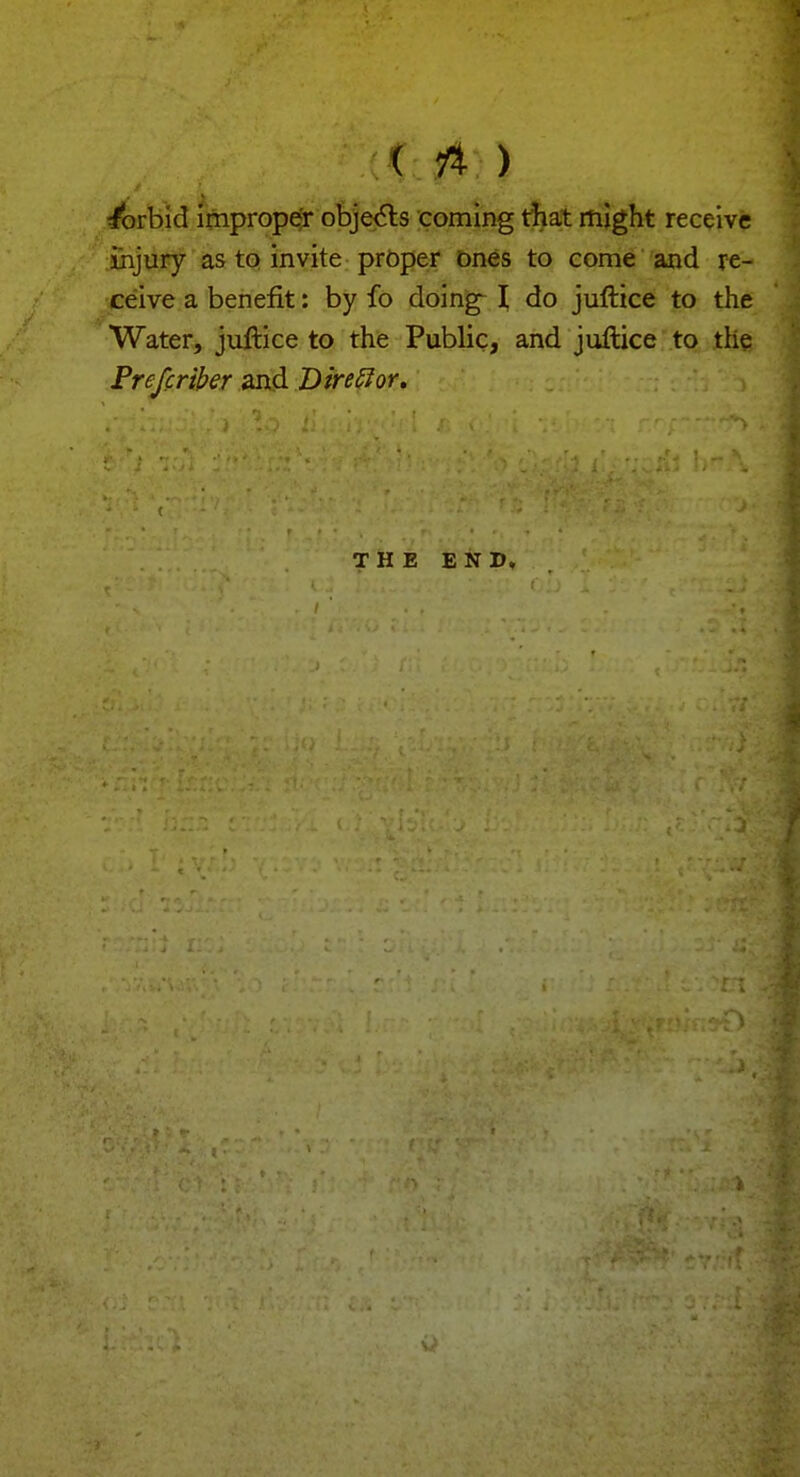 forbid improper objects coming that might receive injury as to invite proper ones to come and re- ceive a benefit: by fo doing I do juftice to the Water, juftice to the Public, and juftice to the Prefcriber and Direffor. THE END.
