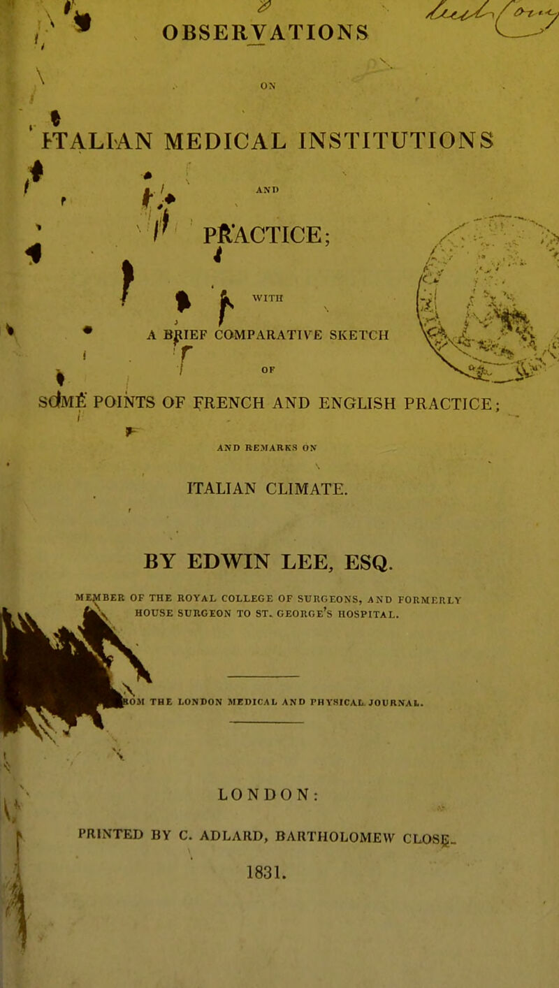 \ ON I-TALIAN MEDICAL INSTITUTIONS AND PJR'ACTICE; ^ WITH A B^IEF CaiVIPARATTVE SKETCH OF sdMfi POINTS OF FRENCH AND ENGLISH PRACTICE: AND REMARKS ON ITALIAN CLIMATE. BY EDWIN LEE, ESQ. MEMBER OF THE ROYAL COLLEGE OF SURGEONS, AND FORMERLY \ HOUSE SURGEON TO ST. GEORGe's HOSPITAL. OM THE LONDON MEDICAL AND PHYSICAL. JOURNAL LONDON: PRINTED BY C. ADLARD, BARTHOLOMEW CLOS5: 1831.