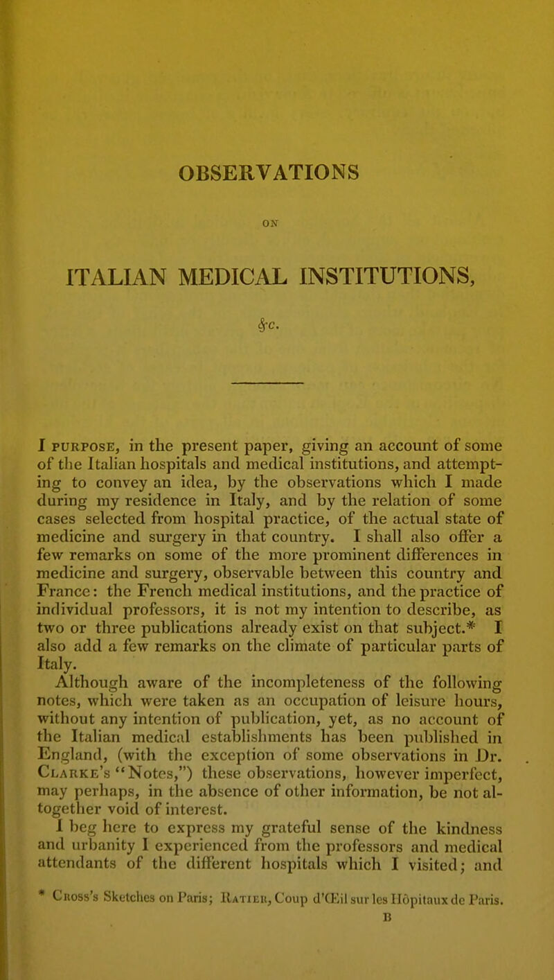 ON ITALIAN MEDICAL INSTITUTIONS, 1 PURPOSE, in the present paper, giving an account of some of the Italian hospitals and medical institutions, and attempt- ing to convey an idea, by the observations which I made during my residence in Italy, and by the relation of some cases selected from hospital practice, of the actual state of medicine and sui'gery in that country. I shall also offer a few remarks on some of the more prominent differences in medicine and surgery, observable between this country and France: the French medical institutions, and the practice of individual professors, it is not my intention to describe, as two or three publications already exist on that subject.* I also add a few remarks on the climate of particular parts of Italy. Although aware of the incompleteness of the following notes, which were taken as an occupation of leisure hours, without any intention of publication, yet, as no account of the Italian medical establishments has been published in England, (with the exception of some observations in I3r. Clarke's Notes,) these observations, however imperfect, may perhaps, in the absence of other information, be not al- together void of interest. I beg here to express my grateful sense of the kindness and urbanity I experienced from the professors and medical attendants of the different hospitals which I visited; and * Cross's Sketches on Paris; IUtieu, Coup d'ffiilsurlesUdpitauxde Paris. B