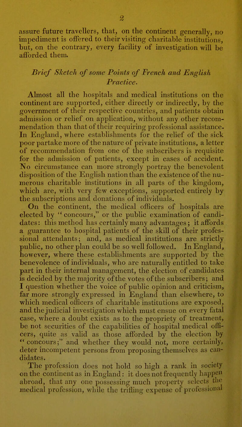 assure future travellers, that, on the continent generally, no impediment is offered to their visiting charitable institutions, but, on the contrary, every facility of investigation will be afibrded them. Brief Sketch of some Points of French and English Practice. Almost all the hospitals and medical institutions on the continent are supported, either directly or indirectly, by the government of their respective countries, and patients obtain admission or relief on application, without any other recom- mendation than that of their requiring professional assistance. In England, where establishments for the relief of the sick poor partake more of the nature of private institutions, a letter of recommendation from one of the subscribers is requisite for the admission of patients, except in cases of accident. No circumstance can more strongly portray the benevolent disposition of the English nation than the existence of the nu- merous charitable institutions in all parts of the kingdom, which are, with very few exceptions, supported entirely by the subscriptions and donations of individuals. On the continent, the medical officers of hospitals are elected by concours, or the public examination of candi- dates: this method has certainly many advantages; it affords a guarantee to hospital patients of the skill of their profes- sional attendants; and, as medical institutions are strictly public, no other plan could be so well follow^ed. In England, however, where these establishments are supported by the benevolence of individuals, who are naturally entitled to take part in their internal management, the election of candidates is decided by the majority of the votes of the subscribers; and I question whether the voice of public opinion and criticism, far more strongly expressed in England than elsewhere, to which medical officers of charitable institutions are exposed, and the judicial investigation which must ensue on every fatal case, where a doubt exists as to the propriety of treatment, be not securities of the capabilities of hospital medical offi- cers, quite as valid as those afforded by the election by concours; and whether they would not, more certainly, deter incompetent persons from proposing themselves as can- didates. The profession does not hold so high a rank in society on the continent as in England: it does not frequently happen abroad, that any one possessing much property selects the medical profession, while the trifling expense of professional