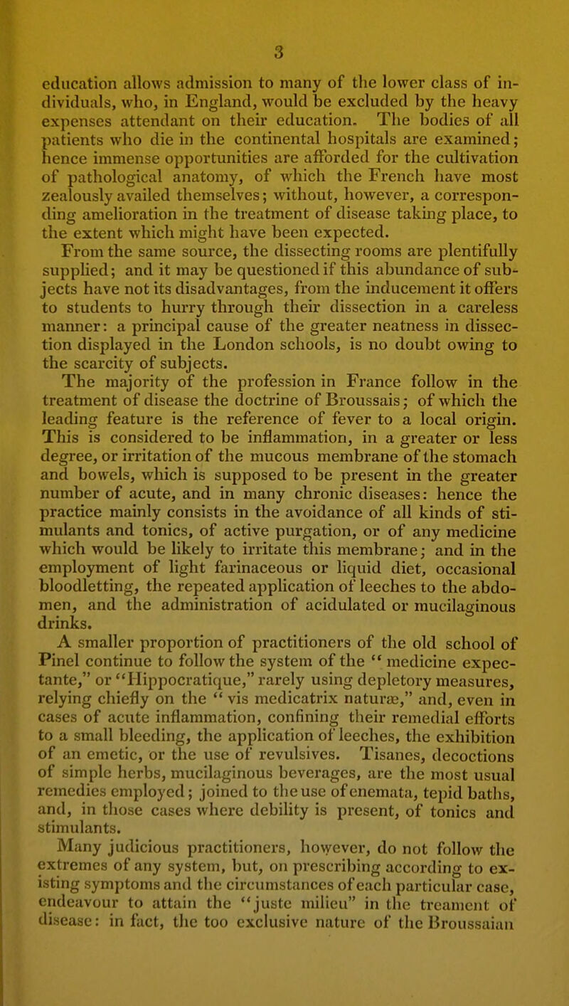 education allows admission to many of the lower class of in- dividuals, who, in England, would be excluded by the heavy expenses attendant on their education. The bodies of all patients who die in the continental hospitals are examined; hence immense opportunities are afforded for the cultivation of pathological anatomy, of which the French have most zealously availed themselves; without, however, a correspon- ding amelioration in the treatment of disease taking place, to the extent which might have been expected. From the same source, the dissecting rooms are plentifully supplied; and it may be questioned if this abundance of sub- jects have not its disadvantages, from the inducement it offers to students to hurry through their dissection in a careless manner: a principal cause of the greater neatness in dissec- tion displayed in the London schools, is no doubt owing to the scarcity of subjects. The majority of the profession in France follow in the treatment of disease the doctrine of Broussais; of which the leading feature is the reference of fever to a local origin. This is considered to be inflammation, in a greater or less degree, or irritation of the mucous membrane of the stomach and bowels, which is supposed to be present in the greater number of acute, and in many chronic diseases: hence the practice mainly consists in the avoidance of all kinds of sti- mulants and tonics, of active purgation, or of any medicine which would be likely to irritate this membrane; and in the employment of light farinaceous or liquid diet, occasional bloodletting, the repeated application of leeches to the abdo- men, and the administration of acidulated or mucilaginous drinks. A smaller proportion of practitioners of the old school of Pinel continue to follow the system of the  medicine expec- tante, or liippocratique, i-arely using depletory measures, relying chiefly on the  vis medicatrix naturaj, and, even in cases of acute inflammation, confining their remedial efforts to a small bleeding, the application of leeches, the exhibition of an emetic, or the use of revulsives. Tisanes, decoctions of simple herbs, mucilaginous beverages, are the most usual remedies employed; joined to the use ofenemata, tepid baths, and, in those cases where debility is present, of tonics and stimulants. Many judicious practitioners, however, do not follow the extremes of any system, but, on prescribing according to ex- isting symptoms and the circumstances of each particular case, endeavour to attain the juste milieu in the treanient of disease: in fact, the too exclusive nature of the Broussaian I