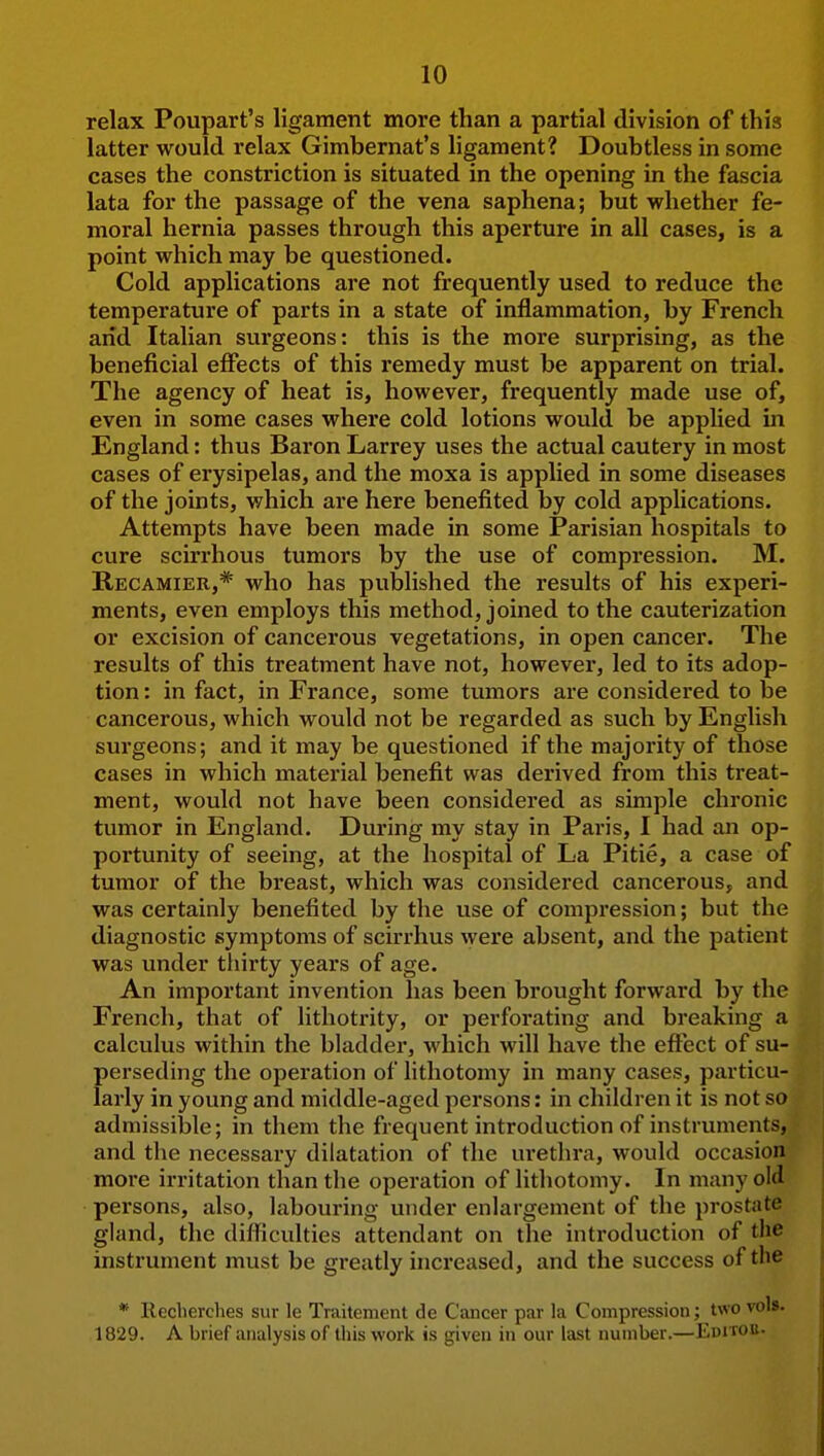 relax Poupart's ligament more than a partial division of this latter would relax Gimbernat's ligament? Doubtless in some cases the constriction is situated in the opening in the fascia lata for the passage of the vena saphena; but whether fe- moral hernia passes through this aperture in all cases, is a point which may be questioned. Cold applications are not frequently used to reduce the temperature of parts in a state of inflammation, by French arid Italian sui'geons: this is the more surprising, as the beneficial effects of this remedy must be apparent on trial. The agency of heat is, however, frequently made use of, even in some cases where cold lotions would be applied in England: thus Baron Larrey uses the actual cautery in most cases of erysipelas, and the moxa is applied in some diseases of the joints, which ai*e here benefited by cold applications. Attempts have been made in some Parisian hospitals to cure scirrhous tumors by the use of compression. M. Recamier,* who has published the results of his experi- ments, even employs this method, joined to the cauterization or excision of cancerous vegetations, in open cancer. The results of this treatment have not, however, led to its adop- tion : in fact, in France, some tumors are considered to be cancerous, which would not be regarded as such by English surgeons; and it may be questioned if the majority of those cases in which material benefit was derived from this treat- ment, would not have been considered as simple chronic tumor in England. During my stay in Paris, I had an op- portunity of seeing, at the hospital of La Pitie, a case of tumor of the breast, which was considered cancerous, and was certainly benefited by the use of compression; but the diagnostic symptoms of scirrhus were absent, and the patient was under tliirty years of age. An important invention has been brought forward by the French, that of lithotrity, or perforating and breaking a calculus within the bladder, which will have the eftect of su- perseding the operation of lithotomy in many cases, particu- larly in young and middle-aged persons: in children it is not so admissible; in them the frequent introduction of instruments, and the necessary dilatation of the urethra, would occasion more irritation than the operation of lithotomy. In many old persons, also, labouring under enlargement of the prostate gland, the difficulties attendant on the introduction of the instrument must be greatly increased, and the success of the * Reclierches sur le Traitement de Cancer par la Compression; two vols. 1829. A brief analysis of this work is given in our last number.—Editob.