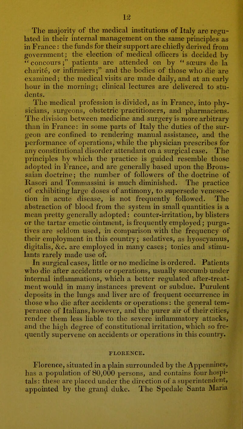 The majority of the medical institutions of Italy are regu- lated in their internal management on the same principles as in France: the funds for their support are chiefly derived from government; the election of medical officers is decided by concours; patients are attended on by  soeurs de la charite, or infirmiers; and the bodies of those who die are examined; the medical visits are made daily, and at an early hour in the morning; clinical lectures are delivered to stu- dents. The medical profession is divided, as in France, into phy- sicians, surgeons, obstetric practitioners, and pharmaciens. The division between medicine and surgery is more arbitrary than in France: in some parts of Italy the duties of the sur- geon are confined to rendering manual assistance, and the performance of operations, while the physician prescribes for any constitutional disorder attendant on a surgical case. The pi'inciples by which the practice is guided resemble those adopted in France, and are generally based upon the Brous- saian doctrine; the number of followers of the doctrine of Rasori and Tomniassini is much diminished. The practice of exhibiting large doses of antimony, to supersede venesec- tion in acute disease, is not frequently followed. The abstraction of blood from the system in small quantities is a mean pretty generally adopted: counter-irritation, by blisters or the tartar emetic ointment, is frequently employed; purga- tives are seldom used, in comparison with the frequency of their employment in this country; sedatives, as hyoscyamus, digitalis, &c. are employed in many cases; tonics and stimu- lants rarely made use of. In surgical cases, little or no medicine is ordei'ed. Patients who die after accidents or operations, usually succumb under internal inflammations, which a better regulated after-treat- ment would in many instances prevent or subdue. Purulent deposits in the lungs and liver are of frequent occurrence in those who die after accidents or operations: the general tem- perance of Italians, however, and the purer air of their cities, render them less liable to the severe inflammatory attacks, and the high degree of constitutional irritation, which so fre- quently supervene on accidents or operations in this country. FLORENCE. Florence, situated in a plain surrounded by the Appennines, has a population of 80,000 persons, and contains four hospi- tals: these are placed under the direction of a superintendent, appointed by the grand duke. The Spedalc Santa Maria