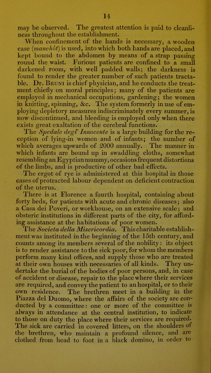 may be observed. The greatest attention is paid to cleanli- ness throughout the establishment. When confinement of the hands is necessary, a wooden case (inanchot) is used, into which both hands are placed, and kept bound to the abdomen by means of a strap passing round the waist. Furious patients are confined to a small darkened room, with well padded walls; the darkness is found to render the greater number of such patients tracta- ble. Dr. Bruni is chief physician, and he conducts the treat- ment chiefly on moral principles; many of the patients are employed in mechanical occupations, gardening; the women in knitting, spinning, &c. The system formerly in use of em- ploying depletory measures indiscriminately every summer, is now discontinued, and bleeding is employed only when there exists great exaltation of the cerebral functions. The Spedale degV Innocente is a large building for the re- ception of lying-in women and of infants; the number of which averages upwards of 2000 annually. The manner in which infants are bound up in swaddling cloths, somewhat resembling an Egyptian mummy, occasions frequent distortions of the limbs, and is productive of other bad effects. The ergot of rye is administered at this hospital in those cases of protracted labour dependent on deficient contraction of the uterus. There is at Florence a fourth hospital, containing about forty beds, for patients with acute and chronic diseases; also a Casa dei Poveri, or workhouse, on an extensive scale; and obsteric institutions in different parts of the city, for afford- ing assistance at the habitations of poor women. Tlie Societa della Misericordia. This charitable establish- ment was instituted in the beginning of the 15th century, and counts among its members several of the nobility: its object is to render assistance to the sick poor, for whom the members perform many kind offices, and supply those who are treated at their own houses with necessaries of all kinds. They un- dertake the burial of the bodies of poor persons, and, in case of accident or disease, repair to the place where their services are required, and convey the patient to an hospital, or to their own residence. The brethren meet in a building in the Piazza del Duomo, where the affairs of the society are con- ducted by a committee: one or more of the committee is always in attendance at the central institution, to indicate to those on duty the place where their services are required. The sick are carried in covered Utters, on the shoulders of the brethren, who maintain a profound silence, and are clothed from head to foot in a black domino, in order to